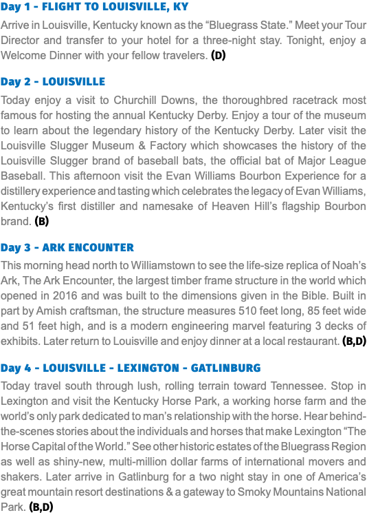 Day 1 - Flight to Louisville, KY Arrive in Louisville, Kentucky known as the “Bluegrass State.” Meet your Tour Director and transfer to your hotel for a three-night stay. Tonight, enjoy a Welcome Dinner with your fellow travelers. (D) Day 2 - LOUISVILLE Today enjoy a visit to Churchill Downs, the thoroughbred racetrack most famous for hosting the annual Kentucky Derby. Enjoy a tour of the museum to learn about the legendary history of the Kentucky Derby. Later visit the Louisville Slugger Museum & Factory which showcases the history of the Louisville Slugger brand of baseball bats, the official bat of Major League Baseball. This afternoon visit the Evan Williams Bourbon Experience for a distillery experience and tasting which celebrates the legacy of Evan Williams, Kentucky’s first distiller and namesake of Heaven Hill’s flagship Bourbon brand. (B) Day 3 - ARK ENCOUNTER This morning head north to Williamstown to see the life-size replica of Noah’s Ark, The Ark Encounter, the largest timber frame structure in the world which opened in 2016 and was built to the dimensions given in the Bible. Built in part by Amish craftsman, the structure measures 510 feet long, 85 feet wide and 51 feet high, and is a modern engineering marvel featuring 3 decks of exhibits. Later return to Louisville and enjoy dinner at a local restaurant. (B,D) Day 4 - LOUISVILLE - LEXINGTON - GATLINBURG Today travel south through lush, rolling terrain toward Tennessee. Stop in Lexington and visit the Kentucky Horse Park, a working horse farm and the world’s only park dedicated to man’s relationship with the horse. Hear behind- the-scenes stories about the individuals and horses that make Lexington “The Horse Capital of the World.” See other historic estates of the Bluegrass Region as well as shiny-new, multi-million dollar farms of international movers and shakers. Later arrive in Gatlinburg for a two night stay in one of America’s great mountain resort destinations & a gateway to Smoky Mountains National Park. (B,D)