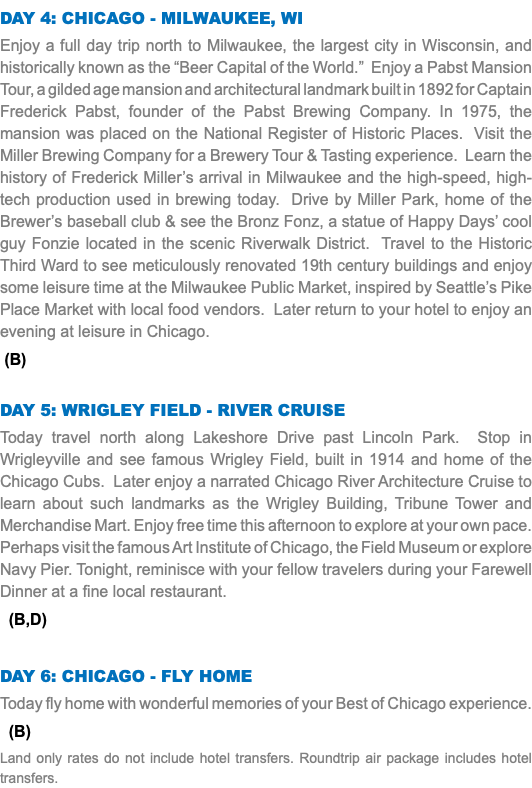 Day 4: Chicago - MILWAUKEE, WI Enjoy a full day trip north to Milwaukee, the largest city in Wisconsin, and historically known as the “Beer Capital of the World.” Enjoy a Pabst Mansion Tour, a gilded age mansion and architectural landmark built in 1892 for Captain Frederick Pabst, founder of the Pabst Brewing Company. In 1975, the mansion was placed on the National Register of Historic Places. Visit the Miller Brewing Company for a Brewery Tour & Tasting experience. Learn the history of Frederick Miller’s arrival in Milwaukee and the high-speed, high-tech production used in brewing today. Drive by Miller Park, home of the Brewer’s baseball club & see the Bronz Fonz, a statue of Happy Days’ cool guy Fonzie located in the scenic Riverwalk District. Travel to the Historic Third Ward to see meticulously renovated 19th century buildings and enjoy some leisure time at the Milwaukee Public Market, inspired by Seattle’s Pike Place Market with local food vendors. Later return to your hotel to enjoy an evening at leisure in Chicago. (B) Day 5: Wrigley field - River cruise Today travel north along Lakeshore Drive past Lincoln Park. Stop in Wrigleyville and see famous Wrigley Field, built in 1914 and home of the Chicago Cubs. Later enjoy a narrated Chicago River Architecture Cruise to learn about such landmarks as the Wrigley Building, Tribune Tower and Merchandise Mart. Enjoy free time this afternoon to explore at your own pace. Perhaps visit the famous Art Institute of Chicago, the Field Museum or explore Navy Pier. Tonight, reminisce with your fellow travelers during your Farewell Dinner at a fine local restaurant. (B,D) Day 6: Chicago - fly home Today fly home with wonderful memories of your Best of Chicago experience. (B) Land only rates do not include hotel transfers. Roundtrip air package includes hotel transfers.