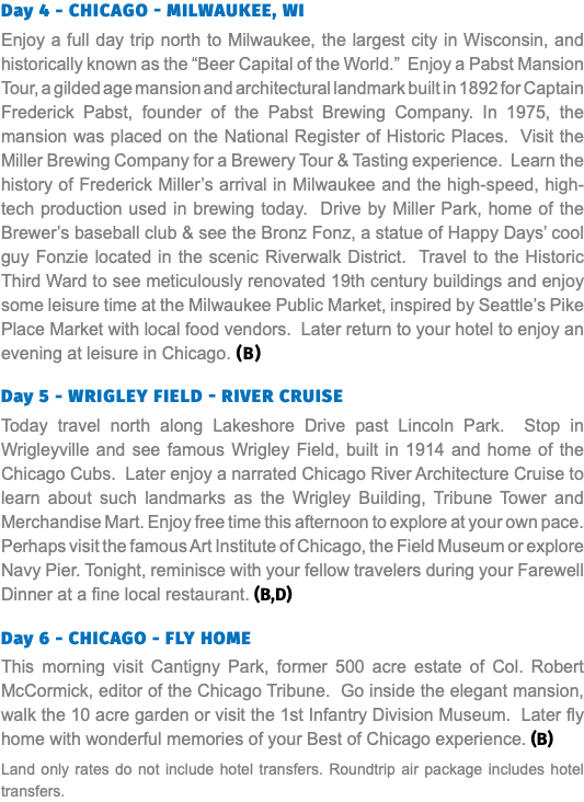 Day 4 - Chicago - MILWAUKEE, WI Enjoy a full day trip north to Milwaukee, the largest city in Wisconsin, and historically known as the “Beer Capital of the World.” Enjoy a Pabst Mansion Tour, a gilded age mansion and architectural landmark built in 1892 for Captain Frederick Pabst, founder of the Pabst Brewing Company. In 1975, the mansion was placed on the National Register of Historic Places. Visit the Miller Brewing Company for a Brewery Tour & Tasting experience. Learn the history of Frederick Miller’s arrival in Milwaukee and the high-speed, high-tech production used in brewing today. Drive by Miller Park, home of the Brewer’s baseball club & see the Bronz Fonz, a statue of Happy Days’ cool guy Fonzie located in the scenic Riverwalk District. Travel to the Historic Third Ward to see meticulously renovated 19th century buildings and enjoy some leisure time at the Milwaukee Public Market, inspired by Seattle’s Pike Place Market with local food vendors. Later return to your hotel to enjoy an evening at leisure in Chicago. (B) Day 5 - Wrigley field - River cruise Today travel north along Lakeshore Drive past Lincoln Park. Stop in Wrigleyville and see famous Wrigley Field, built in 1914 and home of the Chicago Cubs. Later enjoy a narrated Chicago River Architecture Cruise to learn about such landmarks as the Wrigley Building, Tribune Tower and Merchandise Mart. Enjoy free time this afternoon to explore at your own pace. Perhaps visit the famous Art Institute of Chicago, the Field Museum or explore Navy Pier. Tonight, reminisce with your fellow travelers during your Farewell Dinner at a fine local restaurant. (B,D)  Day 6 - CHICAGO - FLY HOME This morning visit Cantigny Park, former 500 acre estate of Col. Robert McCormick, editor of the Chicago Tribune. Go inside the elegant mansion, walk the 10 acre garden or visit the 1st Infantry Division Museum. Later fly home with wonderful memories of your Best of Chicago experience. (B) Land only rates do not include hotel transfers. Roundtrip air package includes hotel transfers.