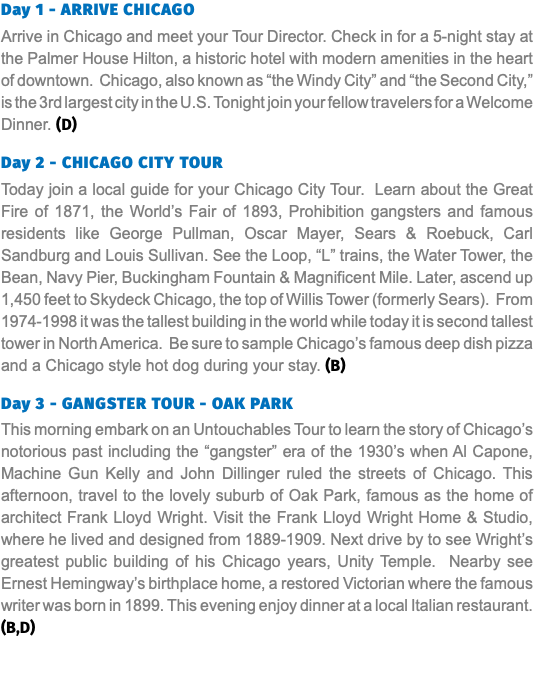 Day 1 - ARRIVE CHICAGO Arrive in Chicago and meet your Tour Director. Check in for a 5-night stay at the Palmer House Hilton, a historic hotel with modern amenities in the heart of downtown. Chicago, also known as “the Windy City” and “the Second City,” is the 3rd largest city in the U.S. Tonight join your fellow travelers for a Welcome Dinner. (D) Day 2 - CHICAGO CITY TOUR Today join a local guide for your Chicago City Tour. Learn about the Great Fire of 1871, the World’s Fair of 1893, Prohibition gangsters and famous residents like George Pullman, Oscar Mayer, Sears & Roebuck, Carl Sandburg and Louis Sullivan. See the Loop, “L” trains, the Water Tower, the Bean, Navy Pier, Buckingham Fountain & Magnificent Mile. Later, ascend up 1,450 feet to Skydeck Chicago, the top of Willis Tower (formerly Sears). From 1974-1998 it was the tallest building in the world while today it is second tallest tower in North America. Be sure to sample Chicago’s famous deep dish pizza and a Chicago style hot dog during your stay. (B) Day 3 - GANGSTER TOUR - OAK PARK This morning embark on an Untouchables Tour to learn the story of Chicago’s notorious past including the “gangster” era of the 1930’s when Al Capone, Machine Gun Kelly and John Dillinger ruled the streets of Chicago. This afternoon, travel to the lovely suburb of Oak Park, famous as the home of architect Frank Lloyd Wright. Visit the Frank Lloyd Wright Home & Studio, where he lived and designed from 1889-1909. Next drive by to see Wright’s greatest public building of his Chicago years, Unity Temple. Nearby see Ernest Hemingway’s birthplace home, a restored Victorian where the famous writer was born in 1899. This evening enjoy dinner at a local Italian restaurant. (B,D) 