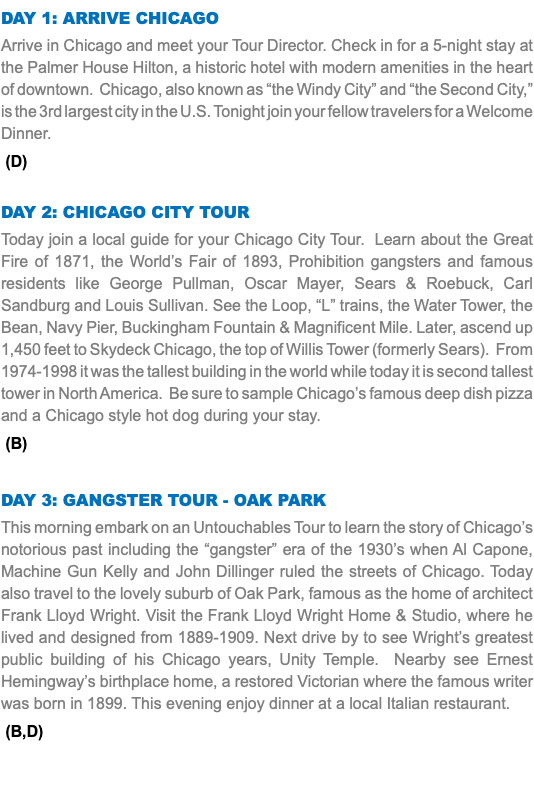 DAY 1: ARRIVE CHICAGO Arrive in Chicago and meet your Tour Director. Check in for a 5-night stay at the Palmer House Hilton, a historic hotel with modern amenities in the heart of downtown. Chicago, also known as “the Windy City” and “the Second City,” is the 3rd largest city in the U.S. Tonight join your fellow travelers for a Welcome Dinner. (D) Day 2: CHICAGO CITY TOUR Today join a local guide for your Chicago City Tour. Learn about the Great Fire of 1871, the World’s Fair of 1893, Prohibition gangsters and famous residents like George Pullman, Oscar Mayer, Sears & Roebuck, Carl Sandburg and Louis Sullivan. See the Loop, “L” trains, the Water Tower, the Bean, Navy Pier, Buckingham Fountain & Magnificent Mile. Later, ascend up 1,450 feet to Skydeck Chicago, the top of Willis Tower (formerly Sears). From 1974-1998 it was the tallest building in the world while today it is second tallest tower in North America. Be sure to sample Chicago’s famous deep dish pizza and a Chicago style hot dog during your stay. (B) Day 3: Gangster Tour - Oak Park This morning embark on an Untouchables Tour to learn the story of Chicago’s notorious past including the “gangster” era of the 1930’s when Al Capone, Machine Gun Kelly and John Dillinger ruled the streets of Chicago. Today also travel to the lovely suburb of Oak Park, famous as the home of architect Frank Lloyd Wright. Visit the Frank Lloyd Wright Home & Studio, where he lived and designed from 1889-1909. Next drive by to see Wright’s greatest public building of his Chicago years, Unity Temple. Nearby see Ernest Hemingway’s birthplace home, a restored Victorian where the famous writer was born in 1899. This evening enjoy dinner at a local Italian restaurant. (B,D) 