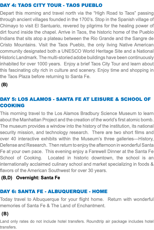 Day 4: TAOS CITY TOUR - TAOS PUEBLO Depart this morning and travel north via the “High Road to Taos” passing through ancient villages founded in the 1700’s. Stop in the Spanish village of Chimayo to visit El Santuario, revered by pilgrims for the healing power of dirt found inside the chapel. Arrive in Taos, the historic home of the Pueblo Indians that sits atop a plateau between the Rio Grande and the Sangre de Cristo Mountains. Visit the Taos Pueblo, the only living Native American community designated both a UNESCO World Heritage Site and a National Historic Landmark. The multi-storied adobe buildings have been continuously inhabited for over 1000 years. Enjoy a brief Taos City Tour and learn about this fascinating city rich in culture and scenery. Enjoy time and shopping in the Taos Plaza before returning to Santa Fe. (B) DAY 5: Los Alamos - SANTA FE AT LEISURE & SCHOOL OF COOKING This morning travel to the Los Alamos Bradbury Science Museum to learn about the Manhattan Project and the creation of the world’s first atomic bomb. The museum provides a window into the history of the institution, its national security mission, and technology research. There are two short films and over 40 interactive exhibits within the Museum’s three galleries—History, Defense and Research. Then return to enjoy the afternoon in wonderful Santa Fe at your own pace. This evening enjoy a Farewell Dinner at the Santa Fe School of Cooking. Located in historic downtown, the school is an internationally acclaimed culinary school and market specializing in foods & flavors of the American Southwest for over 30 years. (B,D) Overnight: Santa Fe DAY 6: SANTA FE - ALBUQUERQUE - HOME Today travel to Albuquerque for your flight home. Return with wonderful memories of Santa Fe & The Land of Enchantment. (B) Land only rates do not include hotel transfers. Roundtrip air package includes hotel transfers.