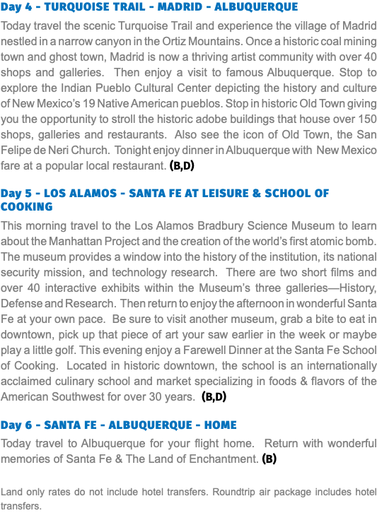 Day 4 - TURQUOISE TRAIL - MADRID - ALBUQUERQUE Today travel the scenic Turquoise Trail and experience the village of Madrid nestled in a narrow canyon in the Ortiz Mountains. Once a historic coal mining town and ghost town, Madrid is now a thriving artist community with over 40 shops and galleries. Then enjoy a visit to famous Albuquerque. Stop to explore the Indian Pueblo Cultural Center depicting the history and culture of New Mexico’s 19 Native American pueblos. Stop in historic Old Town giving you the opportunity to stroll the historic adobe buildings that house over 150 shops, galleries and restaurants. Also see the icon of Old Town, the San Felipe de Neri Church. Tonight enjoy dinner in Albuquerque with New Mexico fare at a popular local restaurant. (B,D) Day 5 - Los Alamos - SANTA FE AT LEISURE & SCHOOL OF COOKING This morning travel to the Los Alamos Bradbury Science Museum to learn about the Manhattan Project and the creation of the world’s first atomic bomb. The museum provides a window into the history of the institution, its national security mission, and technology research. There are two short films and over 40 interactive exhibits within the Museum’s three galleries—History, Defense and Research. Then return to enjoy the afternoon in wonderful Santa Fe at your own pace. Be sure to visit another museum, grab a bite to eat in downtown, pick up that piece of art your saw earlier in the week or maybe play a little golf. This evening enjoy a Farewell Dinner at the Santa Fe School of Cooking. Located in historic downtown, the school is an internationally acclaimed culinary school and market specializing in foods & flavors of the American Southwest for over 30 years. (B,D) Day 6 - SANTA FE - ALBUQUERQUE - HOME Today travel to Albuquerque for your flight home. Return with wonderful memories of Santa Fe & The Land of Enchantment. (B) Land only rates do not include hotel transfers. Roundtrip air package includes hotel transfers.
