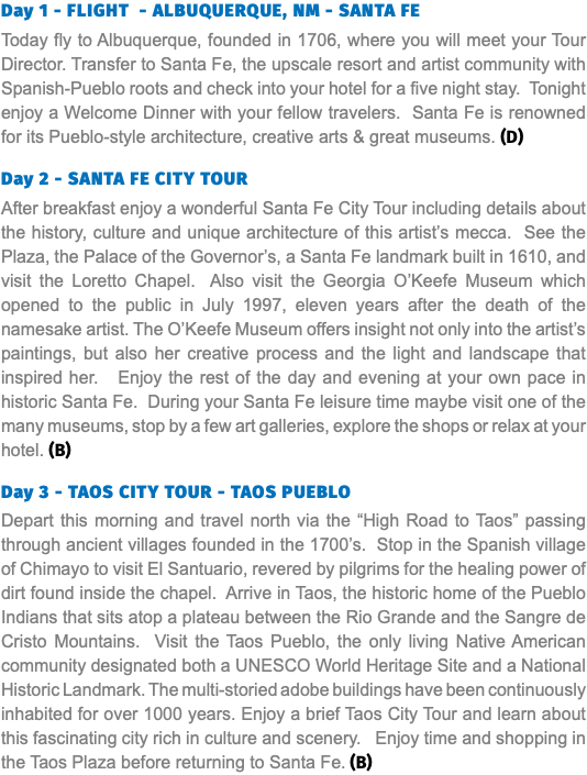 Day 1 - FLIGHT - ALBUQUERQUE, NM - SANTA FE Today fly to Albuquerque, founded in 1706, where you will meet your Tour Director. Transfer to Santa Fe, the upscale resort and artist community with Spanish-Pueblo roots and check into your hotel for a five night stay. Tonight enjoy a Welcome Dinner with your fellow travelers. Santa Fe is renowned for its Pueblo-style architecture, creative arts & great museums. (D) Day 2 - SANTA FE CITY TOUR After breakfast enjoy a wonderful Santa Fe City Tour including details about the history, culture and unique architecture of this artist’s mecca. See the Plaza, the Palace of the Governor’s, a Santa Fe landmark built in 1610, and visit the Loretto Chapel. Also visit the Georgia O’Keefe Museum which opened to the public in July 1997, eleven years after the death of the namesake artist. The O’Keefe Museum offers insight not only into the artist’s paintings, but also her creative process and the light and landscape that inspired her. Enjoy the rest of the day and evening at your own pace in historic Santa Fe. During your Santa Fe leisure time maybe visit one of the many museums, stop by a few art galleries, explore the shops or relax at your hotel. (B) Day 3 - TAOS CITY TOUR - TAOS PUEBLO Depart this morning and travel north via the “High Road to Taos” passing through ancient villages founded in the 1700’s. Stop in the Spanish village of Chimayo to visit El Santuario, revered by pilgrims for the healing power of dirt found inside the chapel. Arrive in Taos, the historic home of the Pueblo Indians that sits atop a plateau between the Rio Grande and the Sangre de Cristo Mountains. Visit the Taos Pueblo, the only living Native American community designated both a UNESCO World Heritage Site and a National Historic Landmark. The multi-storied adobe buildings have been continuously inhabited for over 1000 years. Enjoy a brief Taos City Tour and learn about this fascinating city rich in culture and scenery. Enjoy time and shopping in the Taos Plaza before returning to Santa Fe. (B)