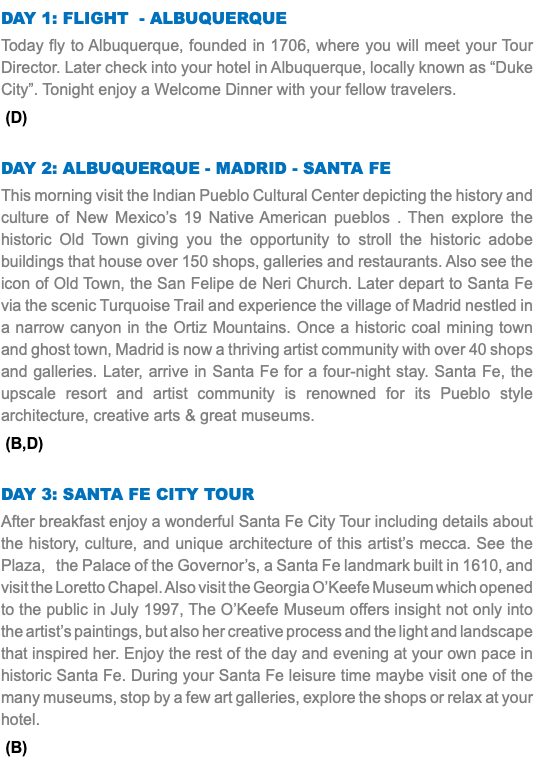 DAY 1: FLIGHT - ALBUQUERQUE Today fly to Albuquerque, founded in 1706, where you will meet your Tour Director. Later check into your hotel in Albuquerque, locally known as “Duke City”. Tonight enjoy a Welcome Dinner with your fellow travelers. (D) DAY 2: Albuquerque - Madrid - SANTA FE This morning visit the Indian Pueblo Cultural Center depicting the history and culture of New Mexico’s 19 Native American pueblos . Then explore the historic Old Town giving you the opportunity to stroll the historic adobe buildings that house over 150 shops, galleries and restaurants. Also see the icon of Old Town, the San Felipe de Neri Church. Later depart to Santa Fe via the scenic Turquoise Trail and experience the village of Madrid nestled in a narrow canyon in the Ortiz Mountains. Once a historic coal mining town and ghost town, Madrid is now a thriving artist community with over 40 shops and galleries. Later, arrive in Santa Fe for a four-night stay. Santa Fe, the upscale resort and artist community is renowned for its Pueblo style architecture, creative arts & great museums. (B,D) DAY 3: santa fe city tour After breakfast enjoy a wonderful Santa Fe City Tour including details about the history, culture, and unique architecture of this artist’s mecca. See the Plaza, the Palace of the Governor’s, a Santa Fe landmark built in 1610, and visit the Loretto Chapel. Also visit the Georgia O’Keefe Museum which opened to the public in July 1997, The O’Keefe Museum offers insight not only into the artist’s paintings, but also her creative process and the light and landscape that inspired her. Enjoy the rest of the day and evening at your own pace in historic Santa Fe. During your Santa Fe leisure time maybe visit one of the many museums, stop by a few art galleries, explore the shops or relax at your hotel. (B)