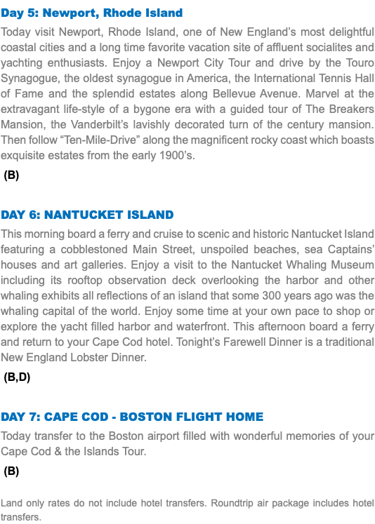 Day 5: Newport, Rhode Island Today visit Newport, Rhode Island, one of New England’s most delightful coastal cities and a long time favorite vacation site of affluent socialites and yachting enthusiasts. Enjoy a Newport City Tour and drive by the Touro Synagogue, the oldest synagogue in America, the International Tennis Hall of Fame and the splendid estates along Bellevue Avenue. Marvel at the extravagant life-style of a bygone era with a guided tour of The Breakers Mansion, the Vanderbilt’s lavishly decorated turn of the century mansion. Then follow “Ten-Mile-Drive” along the magnificent rocky coast which boasts exquisite estates from the early 1900’s. (B) Day 6: Nantucket Island This morning board a ferry and cruise to scenic and historic Nantucket Island featuring a cobblestoned Main Street, unspoiled beaches, sea Captains’ houses and art galleries. Enjoy a visit to the Nantucket Whaling Museum including its rooftop observation deck overlooking the harbor and other whaling exhibits all reflections of an island that some 300 years ago was the whaling capital of the world. Enjoy some time at your own pace to shop or explore the yacht filled harbor and waterfront. This afternoon board a ferry and return to your Cape Cod hotel. Tonight’s Farewell Dinner is a traditional New England Lobster Dinner. (B,D) Day 7: Cape Cod - Boston Flight Home Today transfer to the Boston airport filled with wonderful memories of your Cape Cod & the Islands Tour. (B) Land only rates do not include hotel transfers. Roundtrip air package includes hotel transfers.