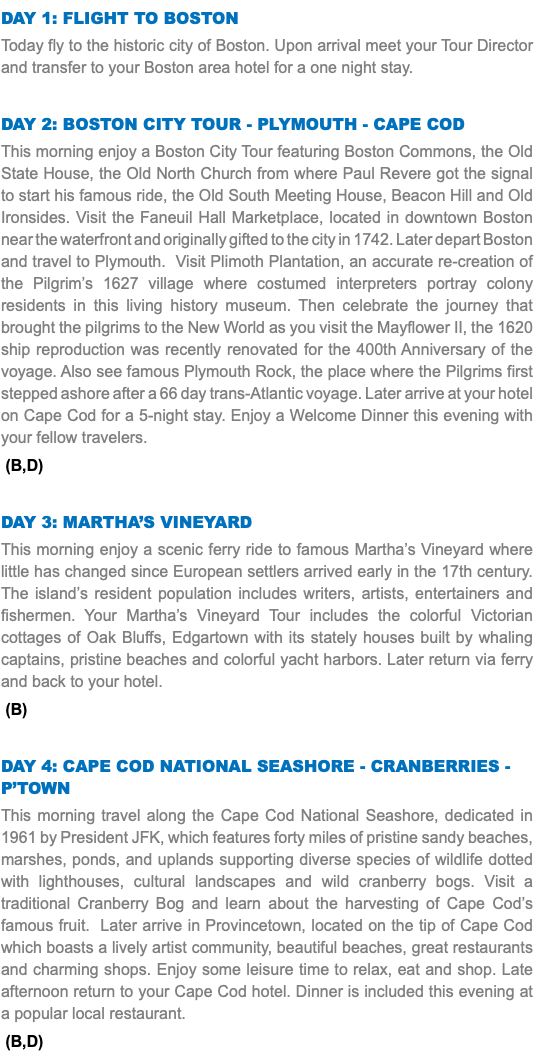 DAY 1: Flight to Boston Today fly to the historic city of Boston. Upon arrival meet your Tour Director and transfer to your Boston area hotel for a one night stay. Day 2: Boston City Tour - PLYMOUTH - Cape Cod This morning enjoy a Boston City Tour featuring Boston Commons, the Old State House, the Old North Church from where Paul Revere got the signal to start his famous ride, the Old South Meeting House, Beacon Hill and Old Ironsides. Visit the Faneuil Hall Marketplace, located in downtown Boston near the waterfront and originally gifted to the city in 1742. Later depart Boston and travel to Plymouth. Visit Plimoth Plantation, an accurate re-creation of the Pilgrim’s 1627 village where costumed interpreters portray colony residents in this living history museum. Then celebrate the journey that brought the pilgrims to the New World as you visit the Mayflower II, the 1620 ship reproduction was recently renovated for the 400th Anniversary of the voyage. Also see famous Plymouth Rock, the place where the Pilgrims first stepped ashore after a 66 day trans-Atlantic voyage. Later arrive at your hotel on Cape Cod for a 5-night stay. Enjoy a Welcome Dinner this evening with your fellow travelers. (B,D) Day 3: Martha’s Vineyard This morning enjoy a scenic ferry ride to famous Martha’s Vineyard where little has changed since European settlers arrived early in the 17th century. The island’s resident population includes writers, artists, entertainers and fishermen. Your Martha’s Vineyard Tour includes the colorful Victorian cottages of Oak Bluffs, Edgartown with its stately houses built by whaling captains, pristine beaches and colorful yacht harbors. Later return via ferry and back to your hotel. (B) Day 4: CAPE COD NATIONAL SEASHORE - CranberrieS - P’town This morning travel along the Cape Cod National Seashore, dedicated in 1961 by President JFK, which features forty miles of pristine sandy beaches, marshes, ponds, and uplands supporting diverse species of wildlife dotted with lighthouses, cultural landscapes and wild cranberry bogs. Visit a traditional Cranberry Bog and learn about the harvesting of Cape Cod’s famous fruit. Later arrive in Provincetown, located on the tip of Cape Cod which boasts a lively artist community, beautiful beaches, great restaurants and charming shops. Enjoy some leisure time to relax, eat and shop. Late afternoon return to your Cape Cod hotel. Dinner is included this evening at a popular local restaurant. (B,D)