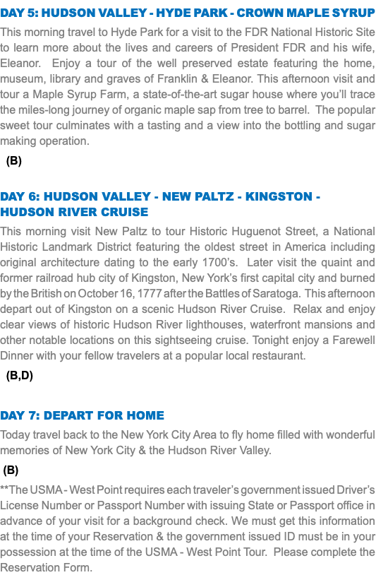 Day 5: Hudson Valley - Hyde Park - Crown Maple Syrup This morning travel to Hyde Park for a visit to the FDR National Historic Site to learn more about the lives and careers of President FDR and his wife, Eleanor. Enjoy a tour of the well preserved estate featuring the home, museum, library and graves of Franklin & Eleanor. This afternoon visit and tour a Maple Syrup Farm, a state-of-the-art sugar house where you’ll trace the miles-long journey of organic maple sap from tree to barrel. The popular sweet tour culminates with a tasting and a view into the bottling and sugar making operation. (B) Day 6: Hudson Valley - New Paltz - Kingston - Hudson River Cruise This morning visit New Paltz to tour Historic Huguenot Street, a National Historic Landmark District featuring the oldest street in America including original architecture dating to the early 1700’s. Later visit the quaint and former railroad hub city of Kingston, New York’s first capital city and burned by the British on October 16, 1777 after the Battles of Saratoga. This afternoon depart out of Kingston on a scenic Hudson River Cruise. Relax and enjoy clear views of historic Hudson River lighthouses, waterfront mansions and other notable locations on this sightseeing cruise. Tonight enjoy a Farewell Dinner with your fellow travelers at a popular local restaurant. (B,D) Day 7: Depart for Home Today travel back to the New York City Area to fly home filled with wonderful memories of New York City & the Hudson River Valley. (B) **The USMA - West Point requires each traveler’s government issued Driver’s License Number or Passport Number with issuing State or Passport office in advance of your visit for a background check. We must get this information at the time of your Reservation & the government issued ID must be in your possession at the time of the USMA - West Point Tour. Please complete the Reservation Form.