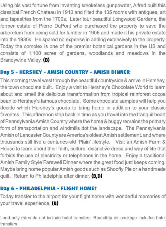 Using his vast fortune from inventing smokeless gunpowder, Alfred built this classical French Chateau in 1910 and filled the 105 rooms with antiques, art and tapestries from the 1700s. Later tour beautiful Longwood Gardens, the former estate of Pierre DuPont who purchased the property to save the arboretum from being sold for lumber in 1906 and made it his private estate into the 1930s. He spared no expense in adding extensively to the property. Today the complex is one of the premier botanical gardens in the US and consists of 1,100 acres of gardens, woodlands and meadows in the Brandywine Valley. (B) Day 5 - HERSHEY - AMISH COUNTRY - AMISH DINNER This morning travel west through the beautiful countryside & arrive in Hershey, the town chocolate built. Enjoy a visit to Hershey’s Chocolate World to learn about and smell the delicious transformation from tropical rainforest cocoa bean to Hershey’s famous chocolate. Some chocolate samples will help you decide which Hershey’s goods to bring home in addition to your classic favorites. This afternoon step back in time as you travel into the tranquil heart of Pennsylvania Amish Country where the horse & buggy remains the primary form of transportation and windmills dot the landscape. The Pennsylvania Amish of Lancaster County are America’s oldest Amish settlement, and where thousands still live a centuries-old ‘Plain’ lifestyle. Visit an Amish Farm & House to learn about their faith, culture, distinctive dress and way of life that forbids the use of electricity or telephones in the home. Enjoy a traditional Amish Family Style Farewell Dinner where the great food just keeps coming. Maybe bring home popular Amish goods such as Shoofly Pie or a handmade quilt. Return to Philadelphia after dinner. (B,D) Day 6 - PHILADELPHIA - FLIGHT HOME† Today transfer to the airport for your flight home with wonderful memories of your travel experience. (B) Land only rates do not include hotel transfers. Roundtrip air package includes hotel transfers.