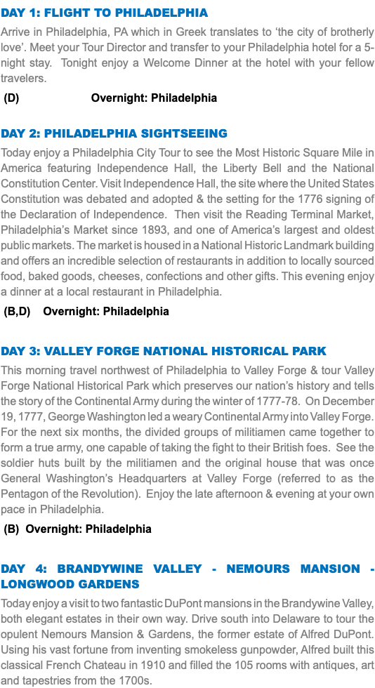 DAY 1: Flight to Philadelphia Arrive in Philadelphia, PA which in Greek translates to ‘the city of brotherly love’. Meet your Tour Director and transfer to your Philadelphia hotel for a 5-night stay. Tonight enjoy a Welcome Dinner at the hotel with your fellow travelers. (D) Overnight: Philadelphia Day 2: Philadelphia Sightseeing Today enjoy a Philadelphia City Tour to see the Most Historic Square Mile in America featuring Independence Hall, the Liberty Bell and the National Constitution Center. Visit Independence Hall, the site where the United States Constitution was debated and adopted & the setting for the 1776 signing of the Declaration of Independence. Then visit the Reading Terminal Market, Philadelphia’s Market since 1893, and one of America’s largest and oldest public markets. The market is housed in a National Historic Landmark building and offers an incredible selection of restaurants in addition to locally sourced food, baked goods, cheeses, confections and other gifts. This evening enjoy a dinner at a local restaurant in Philadelphia. (B,D) Overnight: Philadelphia Day 3: Valley Forge NATIONAL HISTORICAL PARK This morning travel northwest of Philadelphia to Valley Forge & tour Valley Forge National Historical Park which preserves our nation’s history and tells the story of the Continental Army during the winter of 1777-78. On December 19, 1777, George Washington led a weary Continental Army into Valley Forge. For the next six months, the divided groups of militiamen came together to form a true army, one capable of taking the fight to their British foes. See the soldier huts built by the militiamen and the original house that was once General Washington’s Headquarters at Valley Forge (referred to as the Pentagon of the Revolution). Enjoy the late afternoon & evening at your own pace in Philadelphia. (B) Overnight: Philadelphia Day 4: Brandywine Valley - Nemours Mansion - Longwood Gardens Today enjoy a visit to two fantastic DuPont mansions in the Brandywine Valley, both elegant estates in their own way. Drive south into Delaware to tour the opulent Nemours Mansion & Gardens, the former estate of Alfred DuPont. Using his vast fortune from inventing smokeless gunpowder, Alfred built this classical French Chateau in 1910 and filled the 105 rooms with antiques, art and tapestries from the 1700s. 