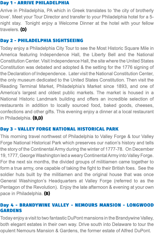 Day 1 - ARRIVE PHILADELPHIA Arrive in Philadelphia, PA which in Greek translates to ‘the city of brotherly love’. Meet your Tour Director and transfer to your Philadelphia hotel for a 5-night stay. Tonight enjoy a Welcome Dinner at the hotel with your fellow travelers. (D) Day 2 - PHILADELPHIA SIGHTSEEING Today enjoy a Philadelphia City Tour to see the Most Historic Square Mile in America featuring Independence Hall, the Liberty Bell and the National Constitution Center. Visit Independence Hall, the site where the United States Constitution was debated and adopted & the setting for the 1776 signing of the Declaration of Independence. Later visit the National Constitution Center, the only museum dedicated to the United States Constitution. Then visit the Reading Terminal Market, Philadelphia’s Market since 1893, and one of America’s largest and oldest public markets. The market is housed in a National Historic Landmark building and offers an incredible selection of restaurants in addition to locally sourced food, baked goods, cheeses, confections and other gifts. This evening enjoy a dinner at a local restaurant in Philadelphia. (B,D) Day 3 - VALLEY FORGE National HISTORICAL PARK This morning travel northwest of Philadelphia to Valley Forge & tour Valley Forge National Historical Park which preserves our nation’s history and tells the story of the Continental Army during the winter of 1777-78. On December 19, 1777, George Washington led a weary Continental Army into Valley Forge. For the next six months, the divided groups of militiamen came together to form a true army, one capable of taking the fight to their British foes. See the soldier huts built by the militiamen and the original house that was once General Washington’s Headquarters at Valley Forge (referred to as the Pentagon of the Revolution). Enjoy the late afternoon & evening at your own pace in Philadelphia. (B)  Day 4 - BRANDYWINE VALLEY - NEMOURS MANSION - LONGWOOD GARDENS Today enjoy a visit to two fantastic DuPont mansions in the Brandywine Valley, both elegant estates in their own way. Drive south into Delaware to tour the opulent Nemours Mansion & Gardens, the former estate of Alfred DuPont. 