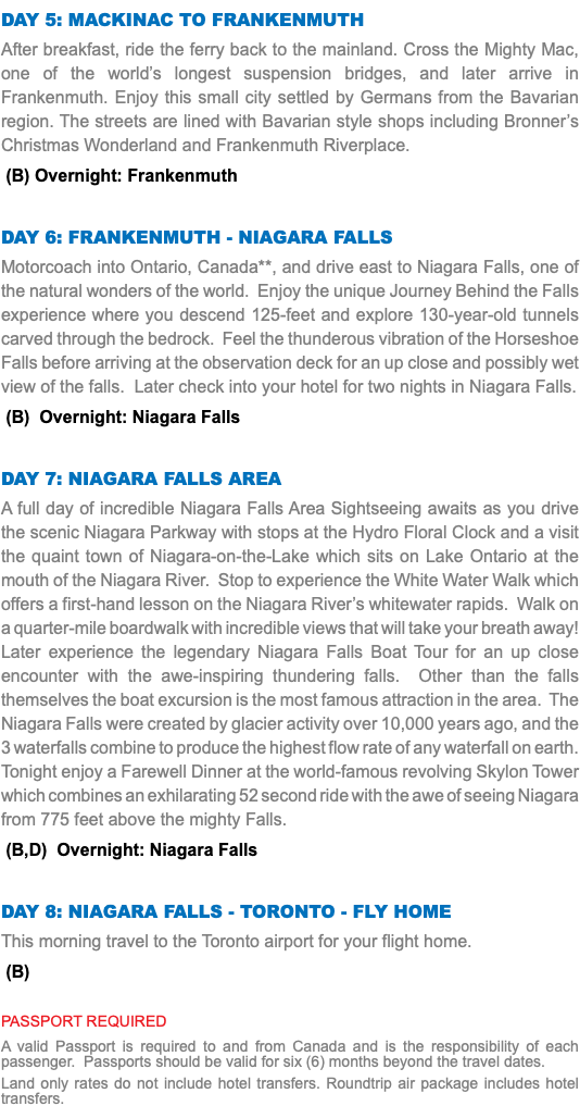 Day 5: Mackinac to Frankenmuth After breakfast, ride the ferry back to the mainland. Cross the Mighty Mac, one of the world’s longest suspension bridges, and later arrive in Frankenmuth. Enjoy this small city settled by Germans from the Bavarian region. The streets are lined with Bavarian style shops including Bronner’s Christmas Wonderland and Frankenmuth Riverplace. (B) Overnight: Frankenmuth Day 6: Frankenmuth - Niagara Falls Motorcoach into Ontario, Canada**, and drive east to Niagara Falls, one of the natural wonders of the world. Enjoy the unique Journey Behind the Falls experience where you descend 125-feet and explore 130-year-old tunnels carved through the bedrock. Feel the thunderous vibration of the Horseshoe Falls before arriving at the observation deck for an up close and possibly wet view of the falls. Later check into your hotel for two nights in Niagara Falls. (B) Overnight: Niagara Falls Day 7: Niagara Falls area A full day of incredible Niagara Falls Area Sightseeing awaits as you drive the scenic Niagara Parkway with stops at the Hydro Floral Clock and a visit the quaint town of Niagara-on-the-Lake which sits on Lake Ontario at the mouth of the Niagara River. Stop to experience the White Water Walk which offers a first-hand lesson on the Niagara River’s whitewater rapids. Walk on a quarter-mile boardwalk with incredible views that will take your breath away! Later experience the legendary Niagara Falls Boat Tour for an up close encounter with the awe-inspiring thundering falls. Other than the falls themselves the boat excursion is the most famous attraction in the area. The Niagara Falls were created by glacier activity over 10,000 years ago, and the 3 waterfalls combine to produce the highest flow rate of any waterfall on earth. Tonight enjoy a Farewell Dinner at the world-famous revolving Skylon Tower which combines an exhilarating 52 second ride with the awe of seeing Niagara from 775 feet above the mighty Falls. (B,D) Overnight: Niagara Falls Day 8: Niagara Falls - TORONTO - Fly Home This morning travel to the Toronto airport for your flight home. (B) PASSPORT REQUIRED A valid Passport is required to and from Canada and is the responsibility of each passenger. Passports should be valid for six (6) months beyond the travel dates. Land only rates do not include hotel transfers. Roundtrip air package includes hotel transfers.