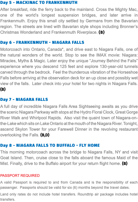 Day 5 - Mackinac to Frankenmuth After breakfast, ride the ferry back to the mainland. Cross the Mighty Mac, one of the world’s longest suspension bridges, and later arrive in Frankenmuth. Enjoy this small city settled by Germans from the Bavarian region. The streets are lined with Bavarian style shops including Bronner’s Christmas Wonderland and Frankenmuth Riverplace. (B) Day 6 - Frankenmuth - Niagara Falls Motorcoach into Ontario, Canada*, and drive east to Niagara Falls, one of the natural wonders of the world. Stop to see the IMAX movie: Niagara: Miracles, Myths & Magic. Later enjoy the unique “Journey Behind the Falls” experience where you descend 125 feet and explore 130-year-old tunnels carved through the bedrock. Feel the thunderous vibration of the Horseshoe Falls before arriving at the observation deck for an up close and possibly wet view of the falls. Later check into your hotel for two nights in Niagara Falls. (B) Day 7 - Niagara Falls A full day of incredible Niagara Falls Area Sightseeing awaits as you drive the scenic Niagara Parkway with stops at the Hydro Floral Clock, Great Gorge River Walk and Whirlpool Rapids. Also visit the quaint town of Niagara-on-the-Lake which sits on Lake Ontario at the mouth of the Niagara River. Tonight, ascend Skylon Tower for your Farewell Dinner in the revolving restaurant overlooking the Falls. (B,D)  Day 8 - NIAGARA Falls to Buffalo - Fly Home This morning motorcoach across the bridge to Niagara Falls, NY and visit Goat Island. Then, cruise close to the falls aboard the famous Maid of the Mist. Finally, drive to the Buffalo airport for your return flight home. (B) PASSPORT REQUIRED A valid Passport is required to and from Canada and is the responsibility of each passenger. Passports should be valid for six (6) months beyond the travel dates. Land only rates do not include hotel transfers. Roundtrip air package includes hotel transfers.