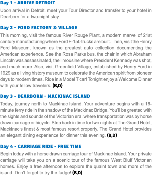 Day 1 - arrive Detroit Upon arrival in Detroit, meet your Tour Director and transfer to your hotel in Dearborn for a two-night stay. Day 2 - Ford Factory & Village This morning, visit the famous River Rouge Plant, a modern marvel of 21st century manufacturing where Ford F-150 trucks are built. Then, visit the Henry Ford Museum, known as the greatest auto collection documenting the American experience. See the Rosa Parks bus, the chair in which Abraham Lincoln was assassinated, the limousine where President Kennedy was shot, and much more. Also, visit Greenfield Village, established by Henry Ford in 1929 as a living history museum to celebrate the American spirit from pioneer days to modern times. Ride in a Model T car! Tonight enjoy a Welcome Dinner with your fellow travelers. (B,D) Day 3 - DEARBORN - Mackinac Island Today, journey north to Mackinac Island. Your adventure begins with a 16-minute ferry ride in the shadow of the Mackinac Bridge. You’ll be greeted with the sights and sounds of the Victorian era, where transportation was by horse drawn carriage or bicycle. Step back in time for two nights at The Grand Hotel, Mackinac’s finest & most famous resort property. The Grand Hotel provides an elegant dining experience for dinner this evening. (B,D) Day 4 - Carriage Ride - Free Time Begin today with a horse drawn carriage tour of Mackinac Island. Your private carriage will take you on a scenic tour of the famous West Bluff Victorian homes. Enjoy a free afternoon to explore the quaint town and more of the island. Don’t forget to try the fudge! (B,D)