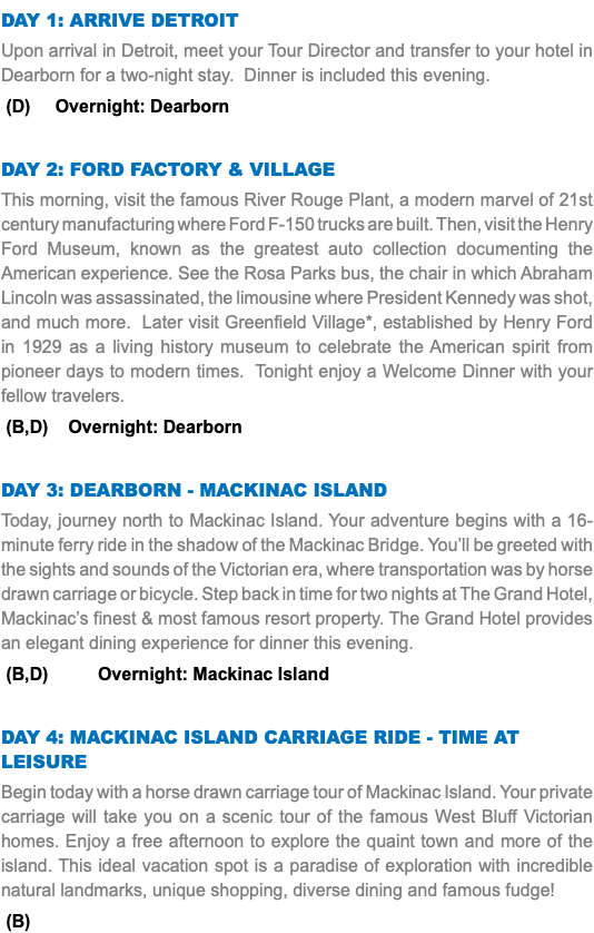 DAY 1: arrive Detroit Upon arrival in Detroit, meet your Tour Director and transfer to your hotel in Dearborn for a two-night stay. Dinner is included this evening. (D) Overnight: Dearborn Day 2: Ford Factory & Village This morning, visit the famous River Rouge Plant, a modern marvel of 21st century manufacturing where Ford F-150 trucks are built. Then, visit the Henry Ford Museum, known as the greatest auto collection documenting the American experience. See the Rosa Parks bus, the chair in which Abraham Lincoln was assassinated, the limousine where President Kennedy was shot, and much more. Later visit Greenfield Village*, established by Henry Ford in 1929 as a living history museum to celebrate the American spirit from pioneer days to modern times. Tonight enjoy a Welcome Dinner with your fellow travelers. (B,D) Overnight: Dearborn Day 3: DEARBORN - Mackinac Island Today, journey north to Mackinac Island. Your adventure begins with a 16-minute ferry ride in the shadow of the Mackinac Bridge. You’ll be greeted with the sights and sounds of the Victorian era, where transportation was by horse drawn carriage or bicycle. Step back in time for two nights at The Grand Hotel, Mackinac’s finest & most famous resort property. The Grand Hotel provides an elegant dining experience for dinner this evening. (B,D) Overnight: Mackinac Island Day 4: Mackinac Island Carriage Ride - Time at leisure Begin today with a horse drawn carriage tour of Mackinac Island. Your private carriage will take you on a scenic tour of the famous West Bluff Victorian homes. Enjoy a free afternoon to explore the quaint town and more of the island. This ideal vacation spot is a paradise of exploration with incredible natural landmarks, unique shopping, diverse dining and famous fudge! (B)