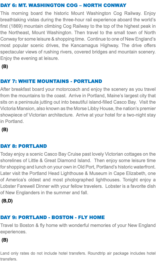Day 6: MT. WASHINGTON COG – NORTH CONWAY This morning board the historic Mount Washington Cog Railway. Enjoy breathtaking vistas during the three-hour rail experience aboard the world’s first (1869) mountain climbing Cog Railway to the top of the highest peak in the Northeast, Mount Washington. Then travel to the small town of North Conway for some leisure & shopping time. Continue to one of New England’s most popular scenic drives, the Kancamagus Highway. The drive offers spectacular views of rushing rivers, covered bridges and mountain scenery. Enjoy the evening at leisure. (B) Day 7: white mountains - Portland After breakfast board your motorcoach and enjoy the scenery as you travel from the mountains to the coast. Arrive in Portland, Maine’s largest city that sits on a peninsula jutting out into beautiful island-filled Casco Bay. Visit the Victoria Mansion, also known as the Morse Libby House, the nation’s premier showpiece of Victorian architecture. Arrive at your hotel for a two-night stay in Portland. (B) Day 8: Portland Today enjoy a scenic Casco Bay Cruise past lovely Victorian cottages on the shorelines of Little & Great Diamond Island. Then enjoy some leisure time for shopping and lunch on your own in Old Port, Portland’s historic waterfront. Later visit the Portland Head Lighthouse & Museum in Cape Elizabeth, one of America’s oldest and most photographed lighthouses. Tonight enjoy a Lobster Farewell Dinner with your fellow travelers. Lobster is a favorite dish of New Englanders in the summer and fall. (B,D) Day 9: Portland - Boston - Fly Home Travel to Boston & fly home with wonderful memories of your New England experiences. (B) Land only rates do not include hotel transfers. Roundtrip air package includes hotel transfers.