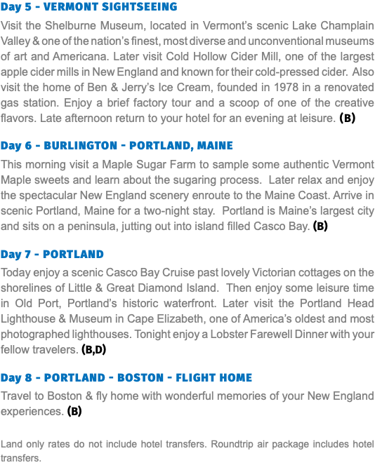 Day 5 - Vermont Sightseeing Visit the Shelburne Museum, located in Vermont’s scenic Lake Champlain Valley & one of the nation’s finest, most diverse and unconventional museums of art and Americana. Later visit Cold Hollow Cider Mill, one of the largest apple cider mills in New England and known for their cold-pressed cider. Also visit the home of Ben & Jerry’s Ice Cream, founded in 1978 in a renovated gas station. Enjoy a brief factory tour and a scoop of one of the creative flavors. Late afternoon return to your hotel for an evening at leisure. (B) Day 6 - Burlington - Portland, Maine This morning visit a Maple Sugar Farm to sample some authentic Vermont Maple sweets and learn about the sugaring process. Later relax and enjoy the spectacular New England scenery enroute to the Maine Coast. Arrive in scenic Portland, Maine for a two-night stay. Portland is Maine’s largest city and sits on a peninsula, jutting out into island filled Casco Bay. (B) Day 7 - Portland Today enjoy a scenic Casco Bay Cruise past lovely Victorian cottages on the shorelines of Little & Great Diamond Island. Then enjoy some leisure time in Old Port, Portland’s historic waterfront. Later visit the Portland Head Lighthouse & Museum in Cape Elizabeth, one of America’s oldest and most photographed lighthouses. Tonight enjoy a Lobster Farewell Dinner with your fellow travelers. (B,D)  Day 8 - Portland - Boston - Flight Home Travel to Boston & fly home with wonderful memories of your New England experiences. (B) Land only rates do not include hotel transfers. Roundtrip air package includes hotel transfers.