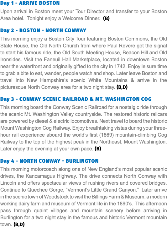 Day 1 - Arrive Boston Upon arrival in Boston meet your Tour Director and transfer to your Boston Area hotel. Tonight enjoy a Welcome Dinner. (B) Day 2 - Boston - North Conway This morning enjoy a Boston City Tour featuring Boston Commons, the Old State House, the Old North Church from where Paul Revere got the signal to start his famous ride, the Old South Meeting House, Beacon Hill and Old Ironsides. Visit the Faneuil Hall Marketplace, located in downtown Boston near the waterfront and originally gifted to the city in 1742. Enjoy leisure time to grab a bite to eat, wander, people watch and shop. Later leave Boston and travel into New Hampshire’s scenic White Mountains & arrive in the picturesque North Conway area for a two night stay. (B,D) Day 3 - Conway Scenic RailroaD & Mt. Washington Cog This morning board the Conway Scenic Railroad for a nostalgic ride through the scenic Mt. Washington Valley countryside. The restored historic railcars are powered by diesel & electric locomotives. Next travel to board the historic Mount Washington Cog Railway. Enjoy breathtaking vistas during your three-hour rail experience aboard the world’s first (1869) mountain-climbing Cog Railway to the top of the highest peak in the Northeast, Mount Washington. Later enjoy the evening at your own pace. (B) Day 4 - North Conway - Burlington This morning motorcoach along one of New England’s most popular scenic drives, the Kancamagus Highway. The drive connects North Conway with Lincoln and offers spectacular views of rushing rivers and covered bridges. Continue to Quechee Gorge, “Vermont’s Little Grand Canyon.” Later arrive in the scenic town of Woodstock to visit the Billings Farm & Museum, a modern working dairy farm and museum of Vermont life in the 1890’s. This afternoon pass through quaint villages and mountain scenery before arriving in Burlington for a two night stay in the famous and historic Vermont mountain town. (B,D)
