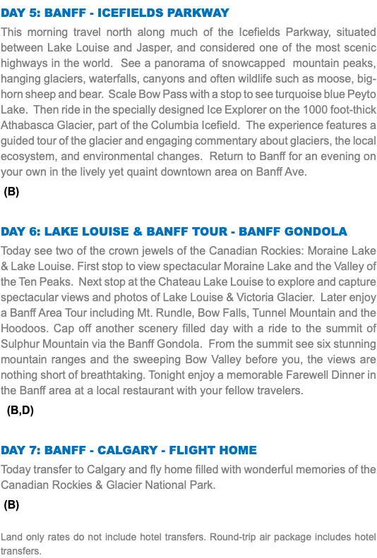 Day 5: Banff - Icefields Parkway This morning travel north along much of the Icefields Parkway, situated between Lake Louise and Jasper, and considered one of the most scenic highways in the world. See a panorama of snowcapped mountain peaks, hanging glaciers, waterfalls, canyons and often wildlife such as moose, big-horn sheep and bear. Scale Bow Pass with a stop to see turquoise blue Peyto Lake. Then ride in the specially designed Ice Explorer on the 1000 foot-thick Athabasca Glacier, part of the Columbia Icefield. The experience features a guided tour of the glacier and engaging commentary about glaciers, the local ecosystem, and environmental changes. Return to Banff for an evening on your own in the lively yet quaint downtown area on Banff Ave. (B) Day 6: Lake Louise & Banff Tour - Banff Gondola Today see two of the crown jewels of the Canadian Rockies: Moraine Lake & Lake Louise. First stop to view spectacular Moraine Lake and the Valley of the Ten Peaks. Next stop at the Chateau Lake Louise to explore and capture spectacular views and photos of Lake Louise & Victoria Glacier. Later enjoy a Banff Area Tour including Mt. Rundle, Bow Falls, Tunnel Mountain and the Hoodoos. Cap off another scenery filled day with a ride to the summit of Sulphur Mountain via the Banff Gondola. From the summit see six stunning mountain ranges and the sweeping Bow Valley before you, the views are nothing short of breathtaking. Tonight enjoy a memorable Farewell Dinner in the Banff area at a local restaurant with your fellow travelers. (B,D) Day 7: Banff - Calgary - Flight Home Today transfer to Calgary and fly home filled with wonderful memories of the Canadian Rockies & Glacier National Park. (B) Land only rates do not include hotel transfers. Round-trip air package includes hotel transfers.
