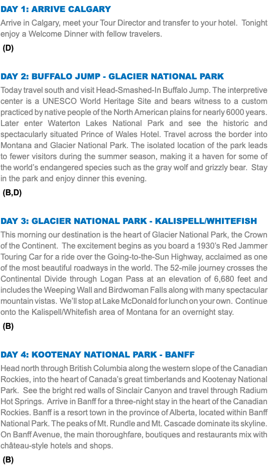 DAY 1: Arrive Calgary Arrive in Calgary, meet your Tour Director and transfer to your hotel. Tonight enjoy a Welcome Dinner with fellow travelers. (D) Day 2: Buffalo Jump - Glacier NatIONAL Park Today travel south and visit Head-Smashed-In Buffalo Jump. The interpretive center is a UNESCO World Heritage Site and bears witness to a custom practiced by native people of the North American plains for nearly 6000 years. Later enter Waterton Lakes National Park and see the historic and spectacularly situated Prince of Wales Hotel. Travel across the border into Montana and Glacier National Park. The isolated location of the park leads to fewer visitors during the summer season, making it a haven for some of the world’s endangered species such as the gray wolf and grizzly bear. Stay in the park and enjoy dinner this evening. (B,D) Day 3: Glacier National Park - Kalispell/Whitefish This morning our destination is the heart of Glacier National Park, the Crown of the Continent. The excitement begins as you board a 1930’s Red Jammer Touring Car for a ride over the Going-to-the-Sun Highway, acclaimed as one of the most beautiful roadways in the world. The 52-mile journey crosses the Continental Divide through Logan Pass at an elevation of 6,680 feet and includes the Weeping Wall and Birdwoman Falls along with many spectacular mountain vistas. We’ll stop at Lake McDonald for lunch on your own. Continue onto the Kalispell/Whitefish area of Montana for an overnight stay. (B) Day 4: Kootenay National Park - Banff Head north through British Columbia along the western slope of the Canadian Rockies, into the heart of Canada’s great timberlands and Kootenay National Park. See the bright red walls of Sinclair Canyon and travel through Radium Hot Springs. Arrive in Banff for a three-night stay in the heart of the Canadian Rockies. Banff is a resort town in the province of Alberta, located within Banff National Park. The peaks of Mt. Rundle and Mt. Cascade dominate its skyline. On Banff Avenue, the main thoroughfare, boutiques and restaurants mix with château-style hotels and shops. (B)