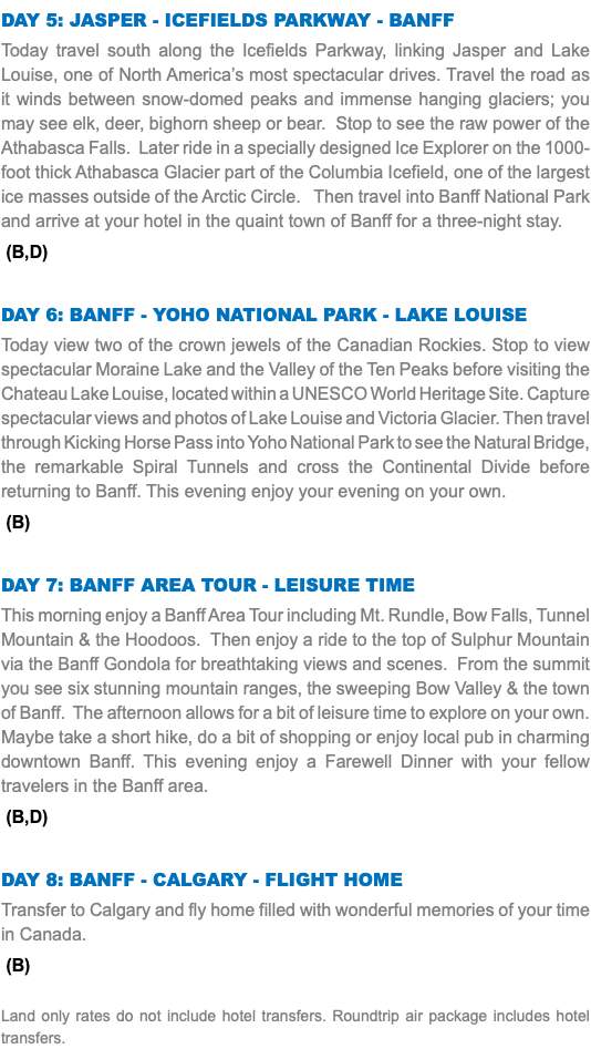 Day 5: Jasper - Icefields Parkway - Banff Today travel south along the Icefields Parkway, linking Jasper and Lake Louise, one of North America’s most spectacular drives. Travel the road as it winds between snow-domed peaks and immense hanging glaciers; you may see elk, deer, bighorn sheep or bear. Stop to see the raw power of the Athabasca Falls. Later ride in a specially designed Ice Explorer on the 1000-foot thick Athabasca Glacier part of the Columbia Icefield, one of the largest ice masses outside of the Arctic Circle. Then travel into Banff National Park and arrive at your hotel in the quaint town of Banff for a three-night stay. (B,D) Day 6: Banff - Yoho National Park - Lake Louise Today view two of the crown jewels of the Canadian Rockies. Stop to view spectacular Moraine Lake and the Valley of the Ten Peaks before visiting the Chateau Lake Louise, located within a UNESCO World Heritage Site. Capture spectacular views and photos of Lake Louise and Victoria Glacier. Then travel through Kicking Horse Pass into Yoho National Park to see the Natural Bridge, the remarkable Spiral Tunnels and cross the Continental Divide before returning to Banff. This evening enjoy your evening on your own. (B) Day 7: Banff Area Tour - Leisure time This morning enjoy a Banff Area Tour including Mt. Rundle, Bow Falls, Tunnel Mountain & the Hoodoos. Then enjoy a ride to the top of Sulphur Mountain via the Banff Gondola for breathtaking views and scenes. From the summit you see six stunning mountain ranges, the sweeping Bow Valley & the town of Banff. The afternoon allows for a bit of leisure time to explore on your own. Maybe take a short hike, do a bit of shopping or enjoy local pub in charming downtown Banff. This evening enjoy a Farewell Dinner with your fellow travelers in the Banff area. (B,D) Day 8: Banff - Calgary - Flight Home Transfer to Calgary and fly home filled with wonderful memories of your time in Canada. (B) Land only rates do not include hotel transfers. Roundtrip air package includes hotel transfers.