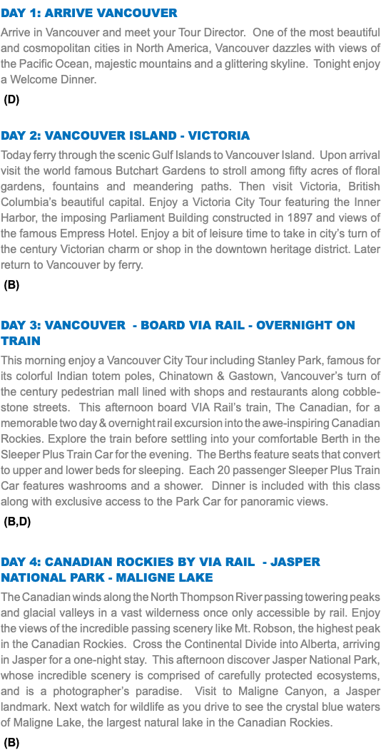 DAY 1: Arrive Vancouver Arrive in Vancouver and meet your Tour Director. One of the most beautiful and cosmopolitan cities in North America, Vancouver dazzles with views of the Pacific Ocean, majestic mountains and a glittering skyline. Tonight enjoy a Welcome Dinner. (D) Day 2: Vancouver Island - Victoria Today ferry through the scenic Gulf Islands to Vancouver Island. Upon arrival visit the world famous Butchart Gardens to stroll among fifty acres of floral gardens, fountains and meandering paths. Then visit Victoria, British Columbia’s beautiful capital. Enjoy a Victoria City Tour featuring the Inner Harbor, the imposing Parliament Building constructed in 1897 and views of the famous Empress Hotel. Enjoy a bit of leisure time to take in city’s turn of the century Victorian charm or shop in the downtown heritage district. Later return to Vancouver by ferry. (B) Day 3: Vancouver - Board VIA Rail - Overnight on Train This morning enjoy a Vancouver City Tour including Stanley Park, famous for its colorful Indian totem poles, Chinatown & Gastown, Vancouver’s turn of the century pedestrian mall lined with shops and restaurants along cobble-stone streets. This afternoon board VIA Rail’s train, The Canadian, for a memorable two day & overnight rail excursion into the awe-inspiring Canadian Rockies. Explore the train before settling into your comfortable Berth in the Sleeper Plus Train Car for the evening. The Berths feature seats that convert to upper and lower beds for sleeping. Each 20 passenger Sleeper Plus Train Car features washrooms and a shower. Dinner is included with this class along with exclusive access to the Park Car for panoramic views. (B,D) Day 4: Canadian Rockies By VIA Rail - Jasper National Park - Maligne Lake The Canadian winds along the North Thompson River passing towering peaks and glacial valleys in a vast wilderness once only accessible by rail. Enjoy the views of the incredible passing scenery like Mt. Robson, the highest peak in the Canadian Rockies. Cross the Continental Divide into Alberta, arriving in Jasper for a one-night stay. This afternoon discover Jasper National Park, whose incredible scenery is comprised of carefully protected ecosystems, and is a photographer’s paradise. Visit to Maligne Canyon, a Jasper landmark. Next watch for wildlife as you drive to see the crystal blue waters of Maligne Lake, the largest natural lake in the Canadian Rockies. (B)