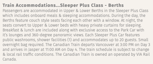 Train Accommodations...Sleeper Plus Class - Berths Passengers are accommodated in Upper & Lower Berths in the Sleeper Plus Class which includes onboard meals & sleeping accommodations. During the day, the Berths feature couch style seats facing each other with a window. At night, the seats convert to Upper & Lower beds with heavy private curtains for sleeping. Breakfast & lunch are included along with exclusive access to the Park Car with it’s lounges and 360-degree panoramic views. Each Sleeper Plus Car features public washrooms, shower facilities (1) and accommodates up to 20 guests. Small overnight bag required. The Canadian Train departs Vancouver at 3:00 PM on Day 3 and arrives in Jasper at 11:00 AM on Day 4. The train schedule is subject to change & local rail traffic conditions. The Canadian Train is owned an operated by VIA Rail Canada.