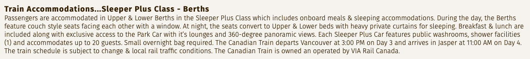 Train Accommodations...Sleeper Plus Class - Berths Passengers are accommodated in Upper & Lower Berths in the Sleeper Plus Class which includes onboard meals & sleeping accommodations. During the day, the Berths feature couch style seats facing each other with a window. At night, the seats convert to Upper & Lower beds with heavy private curtains for sleeping. Breakfast & lunch are included along with exclusive access to the Park Car with it’s lounges and 360-degree panoramic views. Each Sleeper Plus Car features public washrooms, shower facilities (1) and accommodates up to 20 guests. Small overnight bag required. The Canadian Train departs Vancouver at 3:00 PM on Day 3 and arrives in Jasper at 11:00 AM on Day 4. The train schedule is subject to change & local rail traffic conditions. The Canadian Train is owned an operated by VIA Rail Canada.