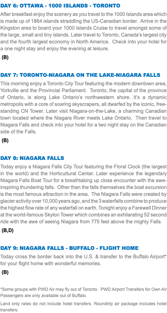 Day 6: Ottawa - 1000 Islands - Toronto After breakfast enjoy the scenery as you travel to the 1000 Islands area which is made up of 1864 islands straddling the US-Canadian border. Arrive in the Kingston area to board your 1000 Islands Cruise to travel amongst some of the large, small and tiny islands. Later travel to Toronto, Canada’s largest city and the fourth largest economy in North America. Check into your hotel for a one night stay and enjoy the evening at leisure. (B) Day 7: Toronto-Niagara on the Lake-Niagara Falls This morning enjoy a Toronto City Tour featuring the modern downtown area, Yorkville and the Provincial Parliament. Toronto, the capital of the province of Ontario, is along Lake Ontario’s northwestern shore. It’s a dynamic metropolis with a core of soaring skyscrapers, all dwarfed by the iconic, free-standing CN Tower. Later visit Niagara-on-the-Lake, a charming Canadian town located where the Niagara River meets Lake Ontario. Then travel to Niagara Falls and check into your hotel for a two night stay on the Canadian side of the Falls. (B) Day 8: Niagara Falls Today enjoy a Niagara Falls City Tour featuring the Floral Clock (the largest in the world) and the Horticultural Center. Later experience the legendary Niagara Falls Boat Tour for a breathtaking up close encounter with the awe-inspiring thundering falls. Other than the falls themselves the boat excursion is the most famous attraction in the area. The Niagara Falls were created by glacier activity over 10,000 years ago, and the 3 waterfalls combine to produce the highest flow rate of any waterfall on earth. Tonight enjoy a Farewell Dinner at the world-famous Skylon Tower which combines an exhilarating 52 second ride with the awe of seeing Niagara from 775 feet above the mighty Falls. (B,D) Day 9: Niagara Falls - Buffalo - flight Home Today cross the border back into the U.S. & transfer to the Buffalo Airport* for your flight home with wonderful memories. (B) *Some groups with PWD Air may fly out of Toronto. PWD Airport Transfers for Own Air Passengers are only available out of Buffalo. Land only rates do not include hotel transfers. Roundtrip air package includes hotel transfers.