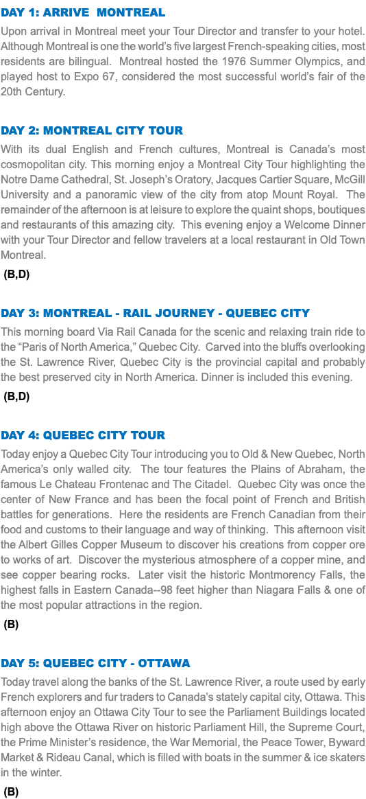 DAY 1: Arrive Montreal Upon arrival in Montreal meet your Tour Director and transfer to your hotel. Although Montreal is one the world’s five largest French-speaking cities, most residents are bilingual. Montreal hosted the 1976 Summer Olympics, and played host to Expo 67, considered the most successful world’s fair of the 20th Century. Day 2: Montreal City Tour With its dual English and French cultures, Montreal is Canada’s most cosmopolitan city. This morning enjoy a Montreal City Tour highlighting the Notre Dame Cathedral, St. Joseph’s Oratory, Jacques Cartier Square, McGill University and a panoramic view of the city from atop Mount Royal. The remainder of the afternoon is at leisure to explore the quaint shops, boutiques and restaurants of this amazing city. This evening enjoy a Welcome Dinner with your Tour Director and fellow travelers at a local restaurant in Old Town Montreal. (B,D) Day 3: Montreal - Rail Journey - Quebec City This morning board Via Rail Canada for the scenic and relaxing train ride to the “Paris of North America,” Quebec City. Carved into the bluffs overlooking the St. Lawrence River, Quebec City is the provincial capital and probably the best preserved city in North America. Dinner is included this evening. (B,D) Day 4: Quebec City Tour Today enjoy a Quebec City Tour introducing you to Old & New Quebec, North America’s only walled city. The tour features the Plains of Abraham, the famous Le Chateau Frontenac and The Citadel. Quebec City was once the center of New France and has been the focal point of French and British battles for generations. Here the residents are French Canadian from their food and customs to their language and way of thinking. This afternoon visit the Albert Gilles Copper Museum to discover his creations from copper ore to works of art. Discover the mysterious atmosphere of a copper mine, and see copper bearing rocks. Later visit the historic Montmorency Falls, the highest falls in Eastern Canada--98 feet higher than Niagara Falls & one of the most popular attractions in the region. (B) Day 5: Quebec City - Ottawa Today travel along the banks of the St. Lawrence River, a route used by early French explorers and fur traders to Canada’s stately capital city, Ottawa. This afternoon enjoy an Ottawa City Tour to see the Parliament Buildings located high above the Ottawa River on historic Parliament Hill, the Supreme Court, the Prime Minister’s residence, the War Memorial, the Peace Tower, Byward Market & Rideau Canal, which is filled with boats in the summer & ice skaters in the winter. (B)