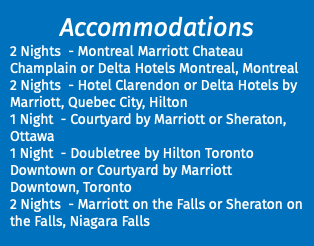 Accommodations 2 Nights - Montreal Marriott Chateau Champlain or Delta Hotels Montreal, Montreal 2 Nights - Hotel Clarendon or Delta Hotels by Marriott, Quebec City, Hilton 1 Night - Courtyard by Marriott or Sheraton, Ottawa 1 Night - Doubletree by Hilton Toronto Downtown or Courtyard by Marriott Downtown, Toronto 2 Nights - Marriott on the Falls or Sheraton on the Falls, Niagara Falls 