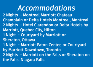 Accommodations 2 Nights - Montreal Marriott Chateau Champlain or Delta Hotels Montreal, Montreal 2 Nights - Hotel Clarendon or Delta Hotels by Marriott, Quebec City, Hilton 1 Night - Courtyard by Marriott or Sheraton, Ottawa 1 Night - Marriott Eaton Center, or Courtyard by Marriott Downtown, Toronto 2 Nights - Marriott on the Falls or Sheraton on the Falls, Niagara Falls 