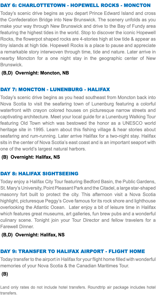 Day 6: CHARLOTTETOWN - HOPEWELL ROCKS - MONCTON Today’s scenic drive begins as you depart Prince Edward Island and cross the Confederation Bridge into New Brunswick. The scenery unfolds as you make your way through New Brunswick and drive to the Bay of Fundy area featuring the highest tides in the world. Stop to discover the iconic Hopewell Rocks, the flowerpot shaped rocks are 4-stories high at low tide & appear as tiny islands at high tide. Hopewell Rocks is a place to pause and appreciate a remarkable story interwoven through time, tide and nature. Later arrive in nearby Moncton for a one night stay in the geographic center of New Brunswick. (B,D) Overnight: Moncton, NB Day 7: MONCTON - LUNENBURG - HALIFAX Today’s scenic drive begins as you head southeast from Moncton back into Nova Scotia to visit the seafaring town of Lunenburg featuring a colorful waterfront with crayon colored houses on picturesque narrow streets and captivating architecture. Meet your local guide for a Lunenburg Walking Tour featuring Old Town which was bestowed the honor as a UNESCO world heritage site in 1995. Learn about this fishing village & hear stories about seafaring and rum-running. Later arrive Halifax for a two-night stay. Halifax sits in the center of Nova Scotia’s east coast and is an important seaport with one of the world’s largest natural harbors. (B) Overnight: Halifax, NS Day 8: Halifax Sightseeing Today enjoy a Halifax City Tour featuring Bedford Basin, the Public Gardens, St. Mary’s University, Point Pleasant Park and the Citadel, a large star-shaped masonry fort built to protect the city. This afternoon visit a Nova Scotia highlight, picturesque Peggy’s Cove famous for its rock shore and lighthouse overlooking the Atlantic Ocean. Later enjoy a bit of leisure time in Halifax which features great museums, art galleries, fun brew pubs and a wonderful culinary scene. Tonight join your Tour Director and fellow travelers for a Farewell Dinner. (B,D) Overnight: Halifax, NS Day 9: Transfer to Halifax Airport - Flight Home Today transfer to the airport in Halifax for your flight home filled with wonderful memories of your Nova Scotia & the Canadian Maritimes Tour. (B) Land only rates do not include hotel transfers. Roundtrip air package includes hotel transfers.