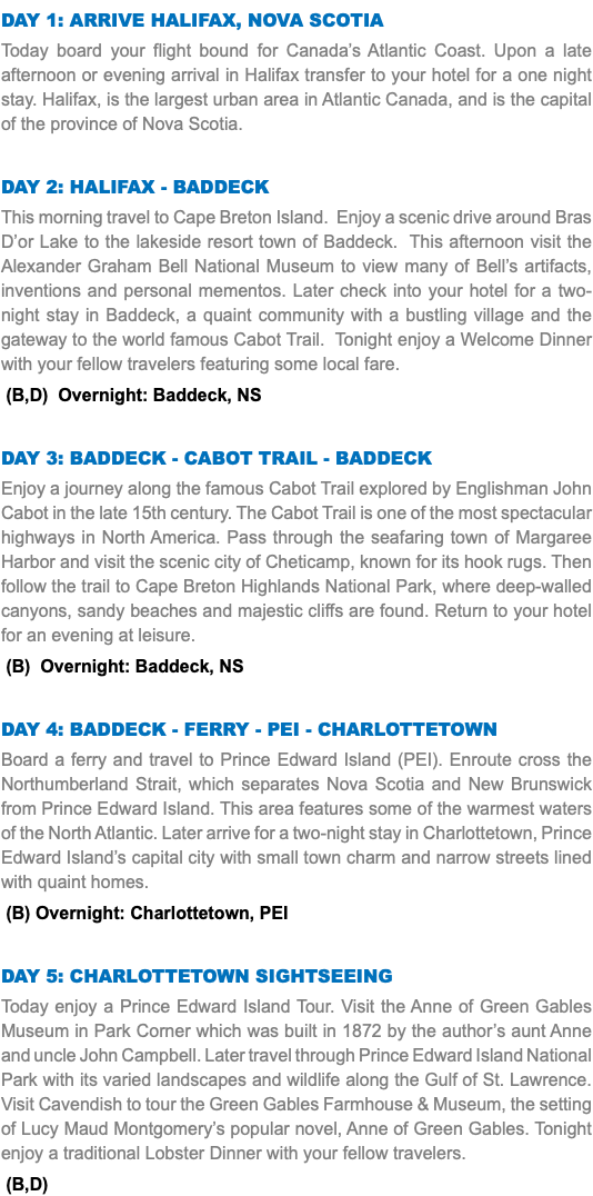 DAY 1: Arrive Halifax, Nova Scotia Today board your flight bound for Canada’s Atlantic Coast. Upon a late afternoon or evening arrival in Halifax transfer to your hotel for a one night stay. Halifax, is the largest urban area in Atlantic Canada, and is the capital of the province of Nova Scotia. Day 2: Halifax - Baddeck This morning travel to Cape Breton Island. Enjoy a scenic drive around Bras D’or Lake to the lakeside resort town of Baddeck. This afternoon visit the Alexander Graham Bell National Museum to view many of Bell’s artifacts, inventions and personal mementos. Later check into your hotel for a two-night stay in Baddeck, a quaint community with a bustling village and the gateway to the world famous Cabot Trail. Tonight enjoy a Welcome Dinner with your fellow travelers featuring some local fare. (B,D) Overnight: Baddeck, NS Day 3: Baddeck - CABOT TRAIL - Baddeck Enjoy a journey along the famous Cabot Trail explored by Englishman John Cabot in the late 15th century. The Cabot Trail is one of the most spectacular highways in North America. Pass through the seafaring town of Margaree Harbor and visit the scenic city of Cheticamp, known for its hook rugs. Then follow the trail to Cape Breton Highlands National Park, where deep-walled canyons, sandy beaches and majestic cliffs are found. Return to your hotel for an evening at leisure. (B) Overnight: Baddeck, NS Day 4: BADDECK - FERRY - PEI - CHARLOTTETOWN Board a ferry and travel to Prince Edward Island (PEI). Enroute cross the Northumberland Strait, which separates Nova Scotia and New Brunswick from Prince Edward Island. This area features some of the warmest waters of the North Atlantic. Later arrive for a two-night stay in Charlottetown, Prince Edward Island’s capital city with small town charm and narrow streets lined with quaint homes. (B) Overnight: Charlottetown, PEI Day 5: Charlottetown SIGHTSEEING Today enjoy a Prince Edward Island Tour. Visit the Anne of Green Gables Museum in Park Corner which was built in 1872 by the author’s aunt Anne and uncle John Campbell. Later travel through Prince Edward Island National Park with its varied landscapes and wildlife along the Gulf of St. Lawrence. Visit Cavendish to tour the Green Gables Farmhouse & Museum, the setting of Lucy Maud Montgomery’s popular novel, Anne of Green Gables. Tonight enjoy a traditional Lobster Dinner with your fellow travelers. (B,D)