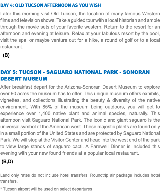Day 4: OLD Tucson Afternoon as you wish Later this morning visit Old Tucson, the location of many famous Western films and television shows. Take a guided tour with a local historian and amble through the movie sets of your favorite western. Return to the resort for an afternoon and evening at leisure. Relax at your fabulous resort by the pool, visit the spa, or maybe venture out for a hike, a round of golf or to a local restaurant. (B) DAY 5: Tucson - Saguaro National Park - Sonoran Desert Museum After breakfast depart for the Arizona-Sonoran Desert Museum to explore over 90 acres the museum has to offer. This unique museum offers exhibits, vignettes, and collections illustrating the beauty & diversity of the native environment. With 85% of the museum being outdoors, you will get to experience over 1,400 native plant and animal species, naturally. This afternoon visit Saguaro National Park. The iconic and giant saguaro is the universal symbol of the American west. These majestic plants are found only in a small portion of the United States and are protected by Saguaro National Park. We will stop at the Visitor Center and head into the west end of the park to view large stands of saguaro cacti. A Farewell Dinner is included this evening with your new found friends at a popular local restaurant. (B,D) Land only rates do not include hotel transfers. Roundtrip air package includes hotel transfers. * Tucson airport will be used on select departures