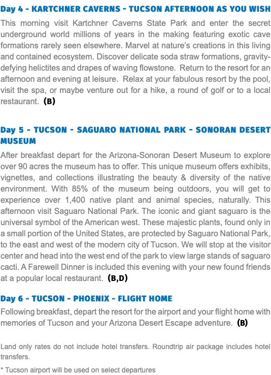 Day 4 - kartchner caverns - Tucson Afternoon as you wish This morning visit Kartchner Caverns State Park and enter the secret underground world millions of years in the making featuring exotic cave formations rarely seen elsewhere. Marvel at nature’s creations in this living and contained ecosystem. Discover delicate soda straw formations, gravity-defying helictites and drapes of waving flowstone. Return to the resort for an afternoon and evening at leisure. Relax at your fabulous resort by the pool, visit the spa, or maybe venture out for a hike, a round of golf or to a local restaurant. (B) Day 5 - Tucson - Saguaro National Park - Sonoran Desert Museum After breakfast depart for the Arizona-Sonoran Desert Museum to explore over 90 acres the museum has to offer. This unique museum offers exhibits, vignettes, and collections illustrating the beauty & diversity of the native environment. With 85% of the museum being outdoors, you will get to experience over 1,400 native plant and animal species, naturally. This afternoon visit Saguaro National Park. The iconic and giant saguaro is the universal symbol of the American west. These majestic plants, found only in a small portion of the United States, are protected by Saguaro National Park, to the east and west of the modern city of Tucson. We will stop at the visitor center and head into the west end of the park to view large stands of saguaro cacti. A Farewell Dinner is included this evening with your new found friends at a popular local restaurant. (B,D) Day 6 - TUCSON - PHOENIX - FLIGHT HOME Following breakfast, depart the resort for the airport and your flight home with memories of Tucson and your Arizona Desert Escape adventure. (B) Land only rates do not include hotel transfers. Roundtrip air package includes hotel transfers. * Tucson airport will be used on select departures