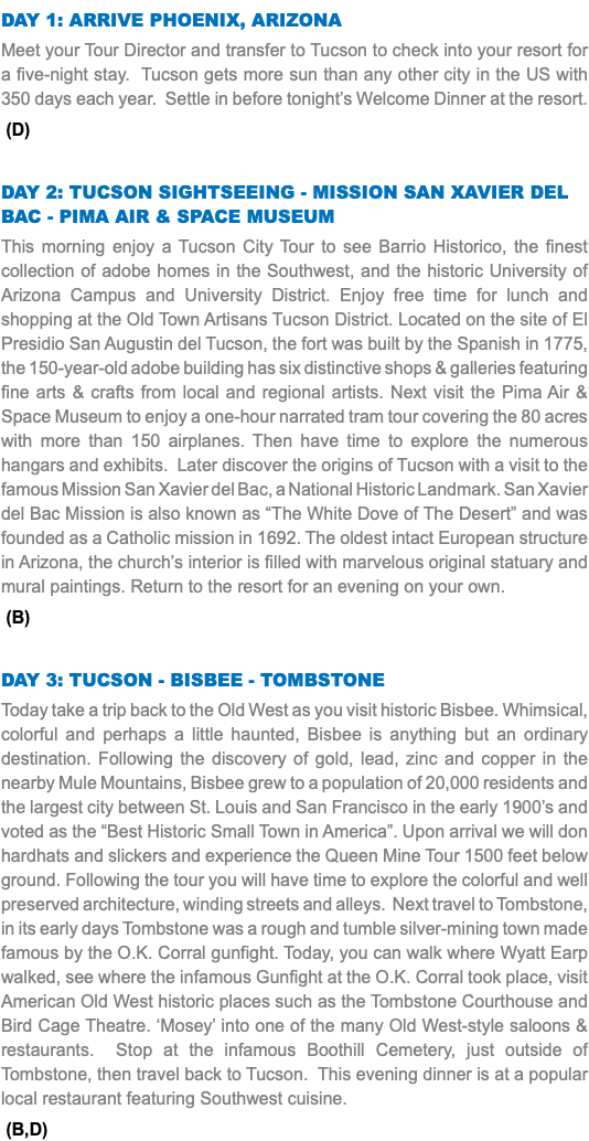 DAY 1: Arrive Phoenix, Arizona Meet your Tour Director and transfer to Tucson to check into your resort for a five-night stay. Tucson gets more sun than any other city in the US with 350 days each year. Settle in before tonight’s Welcome Dinner at the resort. (D) DAY 2: Tucson Sightseeing - Mission San Xavier del Bac - Pima Air & Space Museum This morning enjoy a Tucson City Tour to see Barrio Historico, the finest collection of adobe homes in the Southwest, and the historic University of Arizona Campus and University District. Enjoy free time for lunch and shopping at the Old Town Artisans Tucson District. Located on the site of El Presidio San Augustin del Tucson, the fort was built by the Spanish in 1775, the 150-year-old adobe building has six distinctive shops & galleries featuring fine arts & crafts from local and regional artists. Next visit the Pima Air & Space Museum to enjoy a one-hour narrated tram tour covering the 80 acres with more than 150 airplanes. Then have time to explore the numerous hangars and exhibits. Later discover the origins of Tucson with a visit to the famous Mission San Xavier del Bac, a National Historic Landmark. San Xavier del Bac Mission is also known as “The White Dove of The Desert” and was founded as a Catholic mission in 1692. The oldest intact European structure in Arizona, the church’s interior is filled with marvelous original statuary and mural paintings. Return to the resort for an evening on your own. (B) DAY 3: Tucson - Bisbee - Tombstone Today take a trip back to the Old West as you visit historic Bisbee. Whimsical, colorful and perhaps a little haunted, Bisbee is anything but an ordinary destination. Following the discovery of gold, lead, zinc and copper in the nearby Mule Mountains, Bisbee grew to a population of 20,000 residents and the largest city between St. Louis and San Francisco in the early 1900’s and voted as the “Best Historic Small Town in America”. Upon arrival we will don hardhats and slickers and experience the Queen Mine Tour 1500 feet below ground. Following the tour you will have time to explore the colorful and well preserved architecture, winding streets and alleys. Next travel to Tombstone, in its early days Tombstone was a rough and tumble silver-mining town made famous by the O.K. Corral gunfight. Today, you can walk where Wyatt Earp walked, see where the infamous Gunfight at the O.K. Corral took place, visit American Old West historic places such as the Tombstone Courthouse and Bird Cage Theatre. ‘Mosey’ into one of the many Old West-style saloons & restaurants. Stop at the infamous Boothill Cemetery, just outside of Tombstone, then travel back to Tucson. This evening dinner is at a popular local restaurant featuring Southwest cuisine. (B,D)