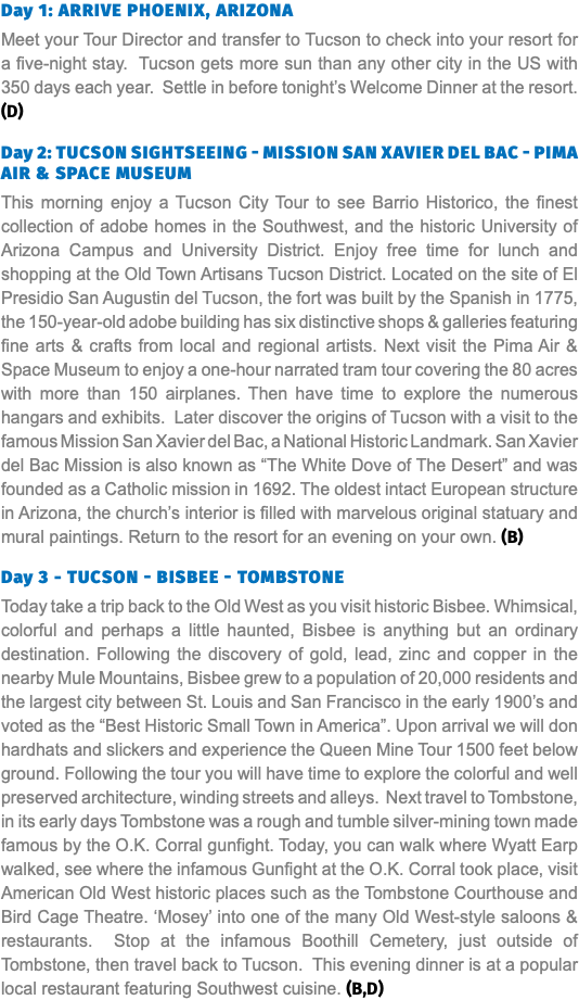 Day 1: Arrive Phoenix, Arizona Meet your Tour Director and transfer to Tucson to check into your resort for a five-night stay. Tucson gets more sun than any other city in the US with 350 days each year. Settle in before tonight’s Welcome Dinner at the resort. (D) Day 2: Tucson Sightseeing - Mission San Xavier del Bac - Pima Air & Space Museum This morning enjoy a Tucson City Tour to see Barrio Historico, the finest collection of adobe homes in the Southwest, and the historic University of Arizona Campus and University District. Enjoy free time for lunch and shopping at the Old Town Artisans Tucson District. Located on the site of El Presidio San Augustin del Tucson, the fort was built by the Spanish in 1775, the 150-year-old adobe building has six distinctive shops & galleries featuring fine arts & crafts from local and regional artists. Next visit the Pima Air & Space Museum to enjoy a one-hour narrated tram tour covering the 80 acres with more than 150 airplanes. Then have time to explore the numerous hangars and exhibits. Later discover the origins of Tucson with a visit to the famous Mission San Xavier del Bac, a National Historic Landmark. San Xavier del Bac Mission is also known as “The White Dove of The Desert” and was founded as a Catholic mission in 1692. The oldest intact European structure in Arizona, the church’s interior is filled with marvelous original statuary and mural paintings. Return to the resort for an evening on your own. (B) Day 3 - Tucson - Bisbee - Tombstone Today take a trip back to the Old West as you visit historic Bisbee. Whimsical, colorful and perhaps a little haunted, Bisbee is anything but an ordinary destination. Following the discovery of gold, lead, zinc and copper in the nearby Mule Mountains, Bisbee grew to a population of 20,000 residents and the largest city between St. Louis and San Francisco in the early 1900’s and voted as the “Best Historic Small Town in America”. Upon arrival we will don hardhats and slickers and experience the Queen Mine Tour 1500 feet below ground. Following the tour you will have time to explore the colorful and well preserved architecture, winding streets and alleys. Next travel to Tombstone, in its early days Tombstone was a rough and tumble silver-mining town made famous by the O.K. Corral gunfight. Today, you can walk where Wyatt Earp walked, see where the infamous Gunfight at the O.K. Corral took place, visit American Old West historic places such as the Tombstone Courthouse and Bird Cage Theatre. ‘Mosey’ into one of the many Old West-style saloons & restaurants. Stop at the infamous Boothill Cemetery, just outside of Tombstone, then travel back to Tucson. This evening dinner is at a popular local restaurant featuring Southwest cuisine. (B,D)