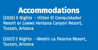 Accommodations (2026) 5 Nights - Hilton El Conquistador Resort or Loews Ventana Canyon Resort, Tucson, Arizona (2027) 5 Nights - Westin La Paloma Resort, Tucson, Arizona