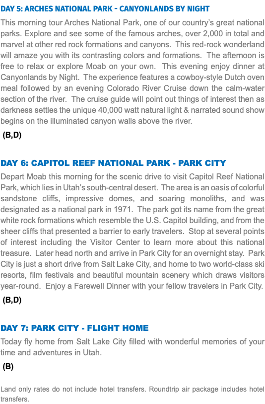 DAY 5: Arches National Park - Canyonlands by night This morning tour Arches National Park, one of our country’s great national parks. Explore and see some of the famous arches, over 2,000 in total and marvel at other red rock formations and canyons. This red-rock wonderland will amaze you with its contrasting colors and formations. The afternoon is free to relax or explore Moab on your own. This evening enjoy dinner at Canyonlands by Night. The experience features a cowboy-style Dutch oven meal followed by an evening Colorado River Cruise down the calm-water section of the river. The cruise guide will point out things of interest then as darkness settles the unique 40,000 watt natural light & narrated sound show begins on the illuminated canyon walls above the river. (B,D) DAY 6: capitol Reef national park - Park City Depart Moab this morning for the scenic drive to visit Capitol Reef National Park, which lies in Utah’s south-central desert. The area is an oasis of colorful sandstone cliffs, impressive domes, and soaring monoliths, and was designated as a national park in 1971. The park got its name from the great white rock formations which resemble the U.S. Capitol building, and from the sheer cliffs that presented a barrier to early travelers. Stop at several points of interest including the Visitor Center to learn more about this national treasure. Later head north and arrive in Park City for an overnight stay. Park City is just a short drive from Salt Lake City, and home to two world-class ski resorts, film festivals and beautiful mountain scenery which draws visitors year-round. Enjoy a Farewell Dinner with your fellow travelers in Park City. (B,D) DAY 7: park City - Flight Home Today fly home from Salt Lake City filled with wonderful memories of your time and adventures in Utah. (B) Land only rates do not include hotel transfers. Roundtrip air package includes hotel transfers.