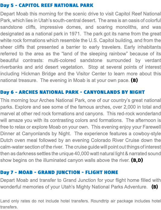 Day 5 - capitol Reef national park Depart Moab this morning for the scenic drive to visit Capitol Reef National Park, which lies in Utah’s south-central desert. The area is an oasis of colorful sandstone cliffs, impressive domes, and soaring monoliths, and was designated as a national park in 1971. The park got its name from the great white rock formations which resemble the U.S. Capitol building, and from the sheer cliffs that presented a barrier to early travelers. Early inhabitants referred to the area as the “land of the sleeping rainbow” because of its beautiful contrasts: multi-colored sandstone surrounded by verdant riverbanks and arid desert vegetation. Stop at several points of interest including Hickman Bridge and the Visitor Center to learn more about this national treasure. The evening in Moab is at your own pace. (B) Day 6 - Arches National Park - Canyonlands by night This morning tour Arches National Park, one of our country’s great national parks. Explore and see some of the famous arches, over 2,000 in total and marvel at other red rock formations and canyons. This red-rock wonderland will amaze you with its contrasting colors and formations. The afternoon is free to relax or explore Moab on your own. This evening enjoy your Farewell Dinner at Canyonlands by Night. The experience features a cowboy-style Dutch oven meal followed by an evening Colorado River Cruise down the calm-water section of the river. The cruise guide will point out things of interest then as darkness settles the unique 40,000 watt natural light & narrated sound show begins on the illuminated canyon walls above the river. (B,D) Day 7 - Moab - Grand Junction - Flight Home Depart Moab and transfer to Grand Junction for your flight home filled with wonderful memories of your Utah’s Mighty National Parks Adventure. (B) Land only rates do not include hotel transfers. Roundtrip air package includes hotel transfers.