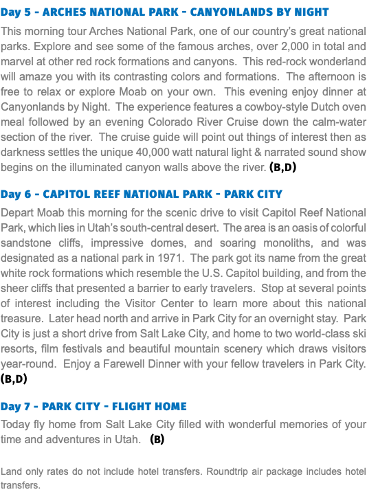Day 5 - Arches National Park - Canyonlands by night This morning tour Arches National Park, one of our country’s great national parks. Explore and see some of the famous arches, over 2,000 in total and marvel at other red rock formations and canyons. This red-rock wonderland will amaze you with its contrasting colors and formations. The afternoon is free to relax or explore Moab on your own. This evening enjoy dinner at Canyonlands by Night. The experience features a cowboy-style Dutch oven meal followed by an evening Colorado River Cruise down the calm-water section of the river. The cruise guide will point out things of interest then as darkness settles the unique 40,000 watt natural light & narrated sound show begins on the illuminated canyon walls above the river. (B,D) Day 6 - capitol Reef national park - Park City Depart Moab this morning for the scenic drive to visit Capitol Reef National Park, which lies in Utah’s south-central desert. The area is an oasis of colorful sandstone cliffs, impressive domes, and soaring monoliths, and was designated as a national park in 1971. The park got its name from the great white rock formations which resemble the U.S. Capitol building, and from the sheer cliffs that presented a barrier to early travelers. Stop at several points of interest including the Visitor Center to learn more about this national treasure. Later head north and arrive in Park City for an overnight stay. Park City is just a short drive from Salt Lake City, and home to two world-class ski resorts, film festivals and beautiful mountain scenery which draws visitors year-round. Enjoy a Farewell Dinner with your fellow travelers in Park City. (B,D) Day 7 - park City - Flight Home Today fly home from Salt Lake City filled with wonderful memories of your time and adventures in Utah. (B) Land only rates do not include hotel transfers. Roundtrip air package includes hotel transfers.