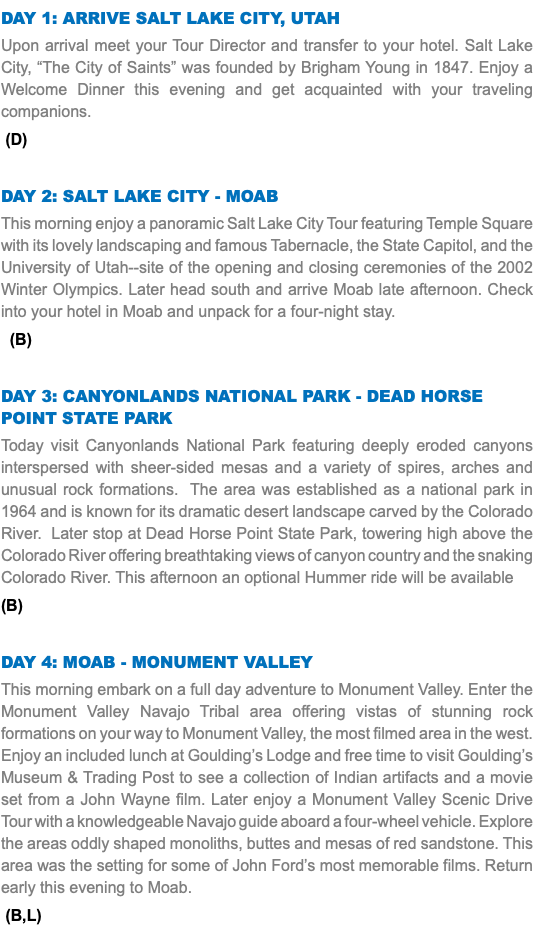 DAY 1: Arrive salt lake city, utah Upon arrival meet your Tour Director and transfer to your hotel. Salt Lake City, “The City of Saints” was founded by Brigham Young in 1847. Enjoy a Welcome Dinner this evening and get acquainted with your traveling companions. (D) DAY 2: salt lake city - Moab This morning enjoy a panoramic Salt Lake City Tour featuring Temple Square with its lovely landscaping and famous Tabernacle, the State Capitol, and the University of Utah--site of the opening and closing ceremonies of the 2002 Winter Olympics. Later head south and arrive Moab late afternoon. Check into your hotel in Moab and unpack for a four-night stay. (B) DAY 3: Canyonlands National Park - Dead Horse point State Park Today visit Canyonlands National Park featuring deeply eroded canyons interspersed with sheer-sided mesas and a variety of spires, arches and unusual rock formations. The area was established as a national park in 1964 and is known for its dramatic desert landscape carved by the Colorado River. Later stop at Dead Horse Point State Park, towering high above the Colorado River offering breathtaking views of canyon country and the snaking Colorado River. This afternoon an optional Hummer ride will be available (B) Day 4: Moab - Monument Valley This morning embark on a full day adventure to Monument Valley. Enter the Monument Valley Navajo Tribal area offering vistas of stunning rock formations on your way to Monument Valley, the most filmed area in the west. Enjoy an included lunch at Goulding’s Lodge and free time to visit Goulding’s Museum & Trading Post to see a collection of Indian artifacts and a movie set from a John Wayne film. Later enjoy a Monument Valley Scenic Drive Tour with a knowledgeable Navajo guide aboard a four-wheel vehicle. Explore the areas oddly shaped monoliths, buttes and mesas of red sandstone. This area was the setting for some of John Ford’s most memorable films. Return early this evening to Moab. (B,L)