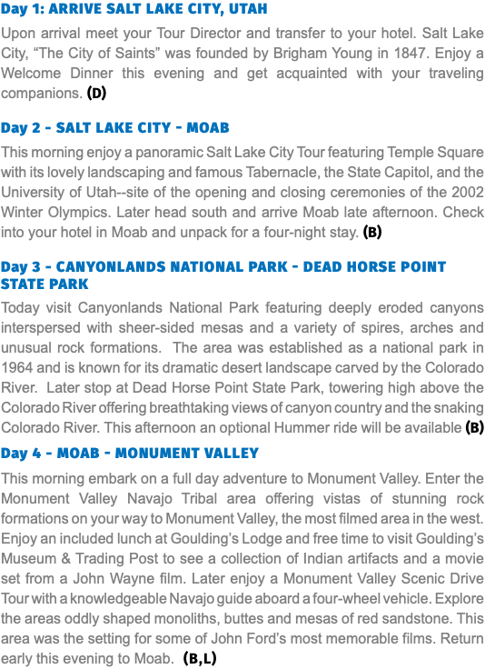Day 1: Arrive salt lake city, utah Upon arrival meet your Tour Director and transfer to your hotel. Salt Lake City, “The City of Saints” was founded by Brigham Young in 1847. Enjoy a Welcome Dinner this evening and get acquainted with your traveling companions. (D) Day 2 - salt lake city - Moab This morning enjoy a panoramic Salt Lake City Tour featuring Temple Square with its lovely landscaping and famous Tabernacle, the State Capitol, and the University of Utah--site of the opening and closing ceremonies of the 2002 Winter Olympics. Later head south and arrive Moab late afternoon. Check into your hotel in Moab and unpack for a four-night stay. (B) Day 3 - Canyonlands National Park - Dead Horse point State Park Today visit Canyonlands National Park featuring deeply eroded canyons interspersed with sheer-sided mesas and a variety of spires, arches and unusual rock formations. The area was established as a national park in 1964 and is known for its dramatic desert landscape carved by the Colorado River. Later stop at Dead Horse Point State Park, towering high above the Colorado River offering breathtaking views of canyon country and the snaking Colorado River. This afternoon an optional Hummer ride will be available (B) Day 4 - Moab - Monument Valley This morning embark on a full day adventure to Monument Valley. Enter the Monument Valley Navajo Tribal area offering vistas of stunning rock formations on your way to Monument Valley, the most filmed area in the west. Enjoy an included lunch at Goulding’s Lodge and free time to visit Goulding’s Museum & Trading Post to see a collection of Indian artifacts and a movie set from a John Wayne film. Later enjoy a Monument Valley Scenic Drive Tour with a knowledgeable Navajo guide aboard a four-wheel vehicle. Explore the areas oddly shaped monoliths, buttes and mesas of red sandstone. This area was the setting for some of John Ford’s most memorable films. Return early this evening to Moab. (B,L)