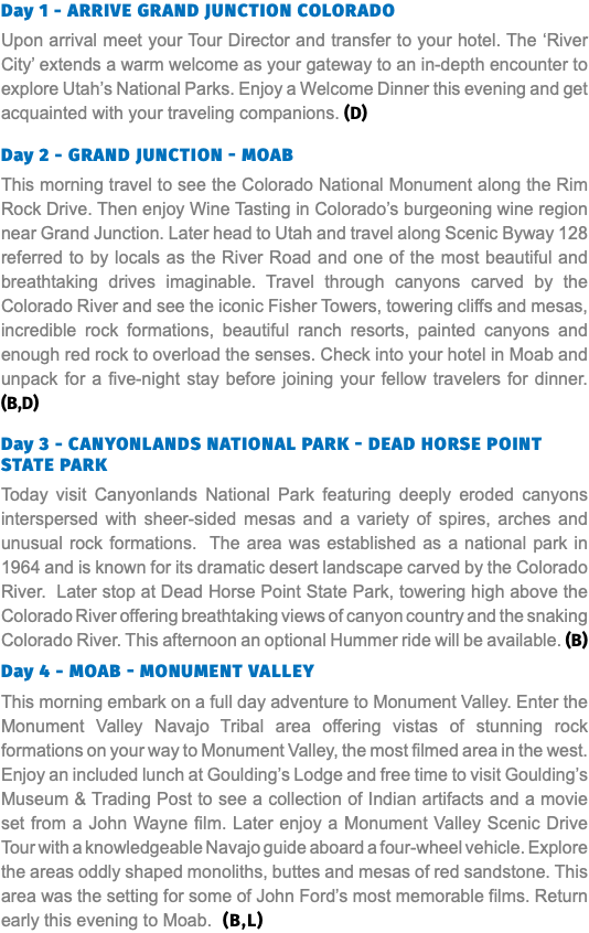 Day 1 - Arrive Grand Junction Colorado Upon arrival meet your Tour Director and transfer to your hotel. The ‘River City’ extends a warm welcome as your gateway to an in-depth encounter to explore Utah’s National Parks. Enjoy a Welcome Dinner this evening and get acquainted with your traveling companions. (D) Day 2 - Grand Junction - Moab This morning travel to see the Colorado National Monument along the Rim Rock Drive. Then enjoy Wine Tasting in Colorado’s burgeoning wine region near Grand Junction. Later head to Utah and travel along Scenic Byway 128 referred to by locals as the River Road and one of the most beautiful and breathtaking drives imaginable. Travel through canyons carved by the Colorado River and see the iconic Fisher Towers, towering cliffs and mesas, incredible rock formations, beautiful ranch resorts, painted canyons and enough red rock to overload the senses. Check into your hotel in Moab and unpack for a five-night stay before joining your fellow travelers for dinner. (B,D) Day 3 - Canyonlands National Park - Dead Horse point State Park Today visit Canyonlands National Park featuring deeply eroded canyons interspersed with sheer-sided mesas and a variety of spires, arches and unusual rock formations. The area was established as a national park in 1964 and is known for its dramatic desert landscape carved by the Colorado River. Later stop at Dead Horse Point State Park, towering high above the Colorado River offering breathtaking views of canyon country and the snaking Colorado River. This afternoon an optional Hummer ride will be available. (B) Day 4 - Moab - Monument Valley This morning embark on a full day adventure to Monument Valley. Enter the Monument Valley Navajo Tribal area offering vistas of stunning rock formations on your way to Monument Valley, the most filmed area in the west. Enjoy an included lunch at Goulding’s Lodge and free time to visit Goulding’s Museum & Trading Post to see a collection of Indian artifacts and a movie set from a John Wayne film. Later enjoy a Monument Valley Scenic Drive Tour with a knowledgeable Navajo guide aboard a four-wheel vehicle. Explore the areas oddly shaped monoliths, buttes and mesas of red sandstone. This area was the setting for some of John Ford’s most memorable films. Return early this evening to Moab. (B,L)