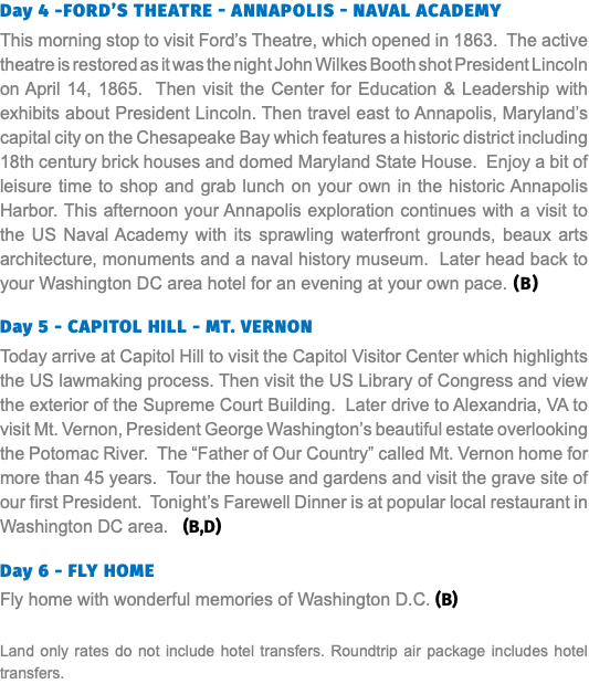 Day 4 -Ford’s Theatre - Annapolis - Naval Academy This morning stop to visit Ford’s Theatre, which opened in 1863. The active theatre is restored as it was the night John Wilkes Booth shot President Lincoln on April 14, 1865. Then visit the Center for Education & Leadership with exhibits about President Lincoln. Then travel east to Annapolis, Maryland’s capital city on the Chesapeake Bay which features a historic district including 18th century brick houses and domed Maryland State House. Enjoy a bit of leisure time to shop and grab lunch on your own in the historic Annapolis Harbor. This afternoon your Annapolis exploration continues with a visit to the US Naval Academy with its sprawling waterfront grounds, beaux arts architecture, monuments and a naval history museum. Later head back to your Washington DC area hotel for an evening at your own pace. (B) Day 5 - CAPITOL HILL - MT. VERNON Today arrive at Capitol Hill to visit the Capitol Visitor Center which highlights the US lawmaking process. Then visit the US Library of Congress and view the exterior of the Supreme Court Building. Later drive to Alexandria, VA to visit Mt. Vernon, President George Washington’s beautiful estate overlooking the Potomac River. The “Father of Our Country” called Mt. Vernon home for more than 45 years. Tour the house and gardens and visit the grave site of our first President. Tonight’s Farewell Dinner is at popular local restaurant in Washington DC area. (B,D) Day 6 - FLY HOME Fly home with wonderful memories of Washington D.C. (B) Land only rates do not include hotel transfers. Roundtrip air package includes hotel transfers.
