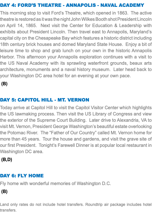 Day 4: Ford’s Theatre - Annapolis - Naval Academy This morning stop to visit Ford’s Theatre, which opened in 1863. The active theatre is restored as it was the night John Wilkes Booth shot President Lincoln on April 14, 1865. Next visit the Center for Education & Leadership with exhibits about President Lincoln. Then travel east to Annapolis, Maryland’s capital city on the Chesapeake Bay which features a historic district including 18th century brick houses and domed Maryland State House. Enjoy a bit of leisure time to shop and grab lunch on your own in the historic Annapolis Harbor. This afternoon your Annapolis exploration continues with a visit to the US Naval Academy with its sprawling waterfront grounds, beaux arts architecture, monuments and a naval history museum. Later head back to your Washington DC area hotel for an evening at your own pace. (B) DAY 5: Capitol Hill - Mt. Vernon Today arrive at Capitol Hill to visit the Capitol Visitor Center which highlights the US lawmaking process. Then visit the US Library of Congress and view the exterior of the Supreme Court Building. Later drive to Alexandria, VA to visit Mt. Vernon, President George Washington’s beautiful estate overlooking the Potomac River. The “Father of Our Country” called Mt. Vernon home for more than 45 years. Tour the house and gardens, and visit the grave site of our first President. Tonight’s Farewell Dinner is at popular local restaurant in Washington DC area. (B,D) DAY 6: Fly Home Fly home with wonderful memories of Washington D.C. (B) Land only rates do not include hotel transfers. Roundtrip air package includes hotel transfers.