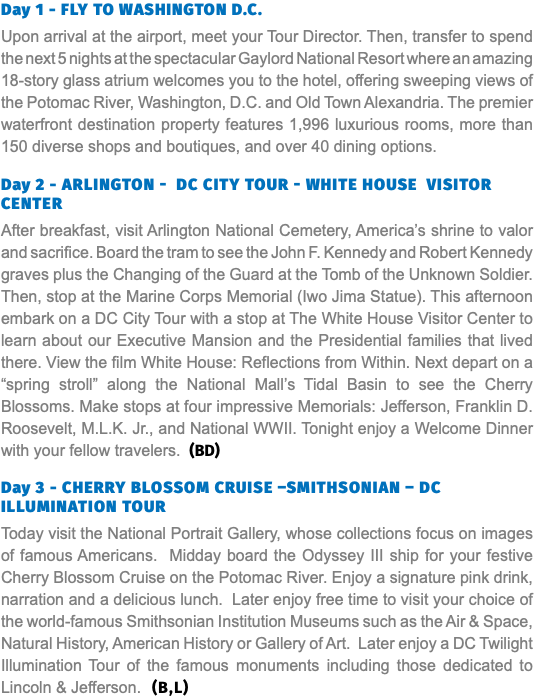 Day 1 - FLY TO WASHINGTON D.C. Upon arrival at the airport, meet your Tour Director. Then, transfer to spend the next 5 nights at the spectacular Gaylord National Resort where an amazing 18-story glass atrium welcomes you to the hotel, offering sweeping views of the Potomac River, Washington, D.C. and Old Town Alexandria. The premier waterfront destination property features 1,996 luxurious rooms, more than 150 diverse shops and boutiques, and over 40 dining options. Day 2 - Arlington - DC City Tour - White House Visitor Center After breakfast, visit Arlington National Cemetery, America’s shrine to valor and sacrifice. Board the tram to see the John F. Kennedy and Robert Kennedy graves plus the Changing of the Guard at the Tomb of the Unknown Soldier. Then, stop at the Marine Corps Memorial (Iwo Jima Statue). This afternoon embark on a DC City Tour with a stop at The White House Visitor Center to learn about our Executive Mansion and the Presidential families that lived there. View the film White House: Reflections from Within. Next depart on a “spring stroll” along the National Mall’s Tidal Basin to see the Cherry Blossoms. Make stops at four impressive Memorials: Jefferson, Franklin D. Roosevelt, M.L.K. Jr., and National WWII. Tonight enjoy a Welcome Dinner with your fellow travelers. (BD) Day 3 - Cherry Blossom Cruise –Smithsonian – DC Illumination Tour Today visit the National Portrait Gallery, whose collections focus on images of famous Americans. Midday board the Odyssey III ship for your festive Cherry Blossom Cruise on the Potomac River. Enjoy a signature pink drink, narration and a delicious lunch. Later enjoy free time to visit your choice of the world-famous Smithsonian Institution Museums such as the Air & Space, Natural History, American History or Gallery of Art. Later enjoy a DC Twilight Illumination Tour of the famous monuments including those dedicated to Lincoln & Jefferson. (B,L)