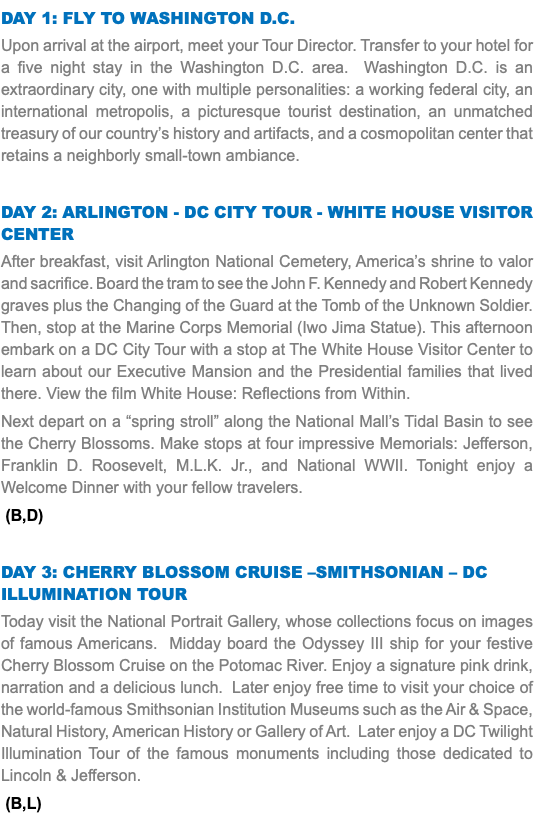 DAY 1: Fly to Washington D.C. Upon arrival at the airport, meet your Tour Director. Transfer to your hotel for a five night stay in the Washington D.C. area. Washington D.C. is an extraordinary city, one with multiple personalities: a working federal city, an international metropolis, a picturesque tourist destination, an unmatched treasury of our country’s history and artifacts, and a cosmopolitan center that retains a neighborly small-town ambiance. DAY 2: Arlington - DC City Tour - White House Visitor Center After breakfast, visit Arlington National Cemetery, America’s shrine to valor and sacrifice. Board the tram to see the John F. Kennedy and Robert Kennedy graves plus the Changing of the Guard at the Tomb of the Unknown Soldier. Then, stop at the Marine Corps Memorial (Iwo Jima Statue). This afternoon embark on a DC City Tour with a stop at The White House Visitor Center to learn about our Executive Mansion and the Presidential families that lived there. View the film White House: Reflections from Within. Next depart on a “spring stroll” along the National Mall’s Tidal Basin to see the Cherry Blossoms. Make stops at four impressive Memorials: Jefferson, Franklin D. Roosevelt, M.L.K. Jr., and National WWII. Tonight enjoy a Welcome Dinner with your fellow travelers. (B,D) DAY 3: Cherry Blossom Cruise –Smithsonian – DC Illumination Tour Today visit the National Portrait Gallery, whose collections focus on images of famous Americans. Midday board the Odyssey III ship for your festive Cherry Blossom Cruise on the Potomac River. Enjoy a signature pink drink, narration and a delicious lunch. Later enjoy free time to visit your choice of the world-famous Smithsonian Institution Museums such as the Air & Space, Natural History, American History or Gallery of Art. Later enjoy a DC Twilight Illumination Tour of the famous monuments including those dedicated to Lincoln & Jefferson. (B,L) 