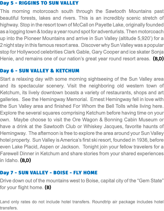 Day 5 - RIGGINS TO SUN VALLEY This morning motorcoach south through the Sawtooth Mountains past beautiful forests, lakes and rivers. This is an incredibly scenic stretch of highway. Stop in the resort town of McCall on Payette Lake, originally founded as a logging town & today a year round spot for adventurists. Then motorcoach up into the Pioneer Mountains and arrive in Sun Valley (altitude 5,920’) for a 2 night stay in this famous resort area. Discover why Sun Valley was a popular stop for Hollywood celebrities Clark Gable, Gary Cooper and ice skater Sonja Henie, and remains one of our nation’s great year round resort areas. (B,D) Day 6 - SUN VALLEY & KETCHUM Start a relaxing day with some morning sightseeing of the Sun Valley area and its spectacular scenery. Visit the neighboring old western town of Ketchum, its lively downtown boasts a variety of restaurants, shops and art galleries. See the Hemingway Memorial. Ernest Hemingway fell in love with the Sun Valley area and finished For Whom the Bell Tolls while living here. Explore the several squares comprising Ketchum before having time on your own. Maybe choose to visit the Ore Wagon & Bonning Cabin Museum or have a drink at the Sawtooth Club or Whiskey Jacques, favorite haunts of Hemingway. The afternoon is free to explore the area around your Sun Valley hotel property. Sun Valley is America’s first ski resort, founded in 1936, before even Lake Placid, Aspen or Jackson. Tonight join your fellow travelers for a Farewell Dinner in Ketchum and share stories from your shared experiences in Idaho. (B,D) Day 7 - SUN VALLEY - BOISE - FLY HOME Drive down out of the mountains west to Boise, capital city of the “Gem State” for your flight home. (B) Land only rates do not include hotel transfers. Roundtrip air package includes hotel transfers.